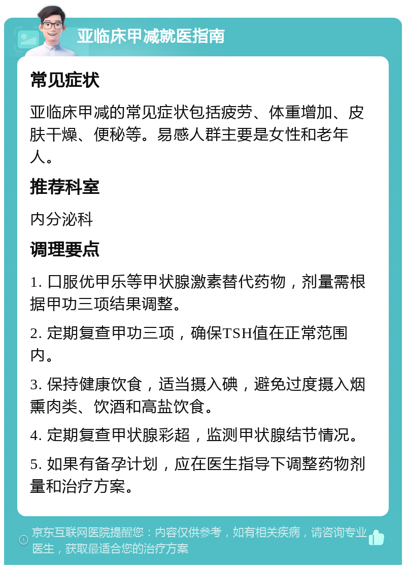 亚临床甲减就医指南 常见症状 亚临床甲减的常见症状包括疲劳、体重增加、皮肤干燥、便秘等。易感人群主要是女性和老年人。 推荐科室 内分泌科 调理要点 1. 口服优甲乐等甲状腺激素替代药物，剂量需根据甲功三项结果调整。 2. 定期复查甲功三项，确保TSH值在正常范围内。 3. 保持健康饮食，适当摄入碘，避免过度摄入烟熏肉类、饮酒和高盐饮食。 4. 定期复查甲状腺彩超，监测甲状腺结节情况。 5. 如果有备孕计划，应在医生指导下调整药物剂量和治疗方案。