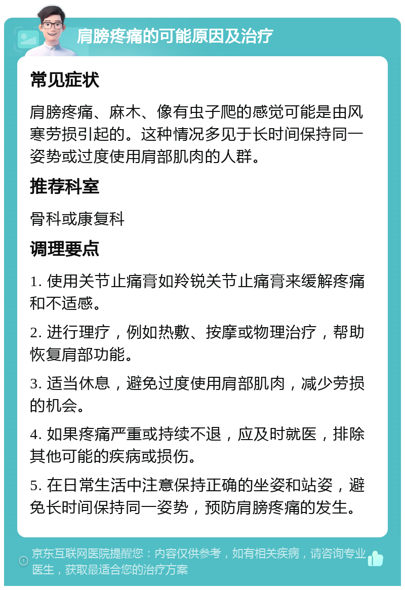 肩膀疼痛的可能原因及治疗 常见症状 肩膀疼痛、麻木、像有虫子爬的感觉可能是由风寒劳损引起的。这种情况多见于长时间保持同一姿势或过度使用肩部肌肉的人群。 推荐科室 骨科或康复科 调理要点 1. 使用关节止痛膏如羚锐关节止痛膏来缓解疼痛和不适感。 2. 进行理疗，例如热敷、按摩或物理治疗，帮助恢复肩部功能。 3. 适当休息，避免过度使用肩部肌肉，减少劳损的机会。 4. 如果疼痛严重或持续不退，应及时就医，排除其他可能的疾病或损伤。 5. 在日常生活中注意保持正确的坐姿和站姿，避免长时间保持同一姿势，预防肩膀疼痛的发生。