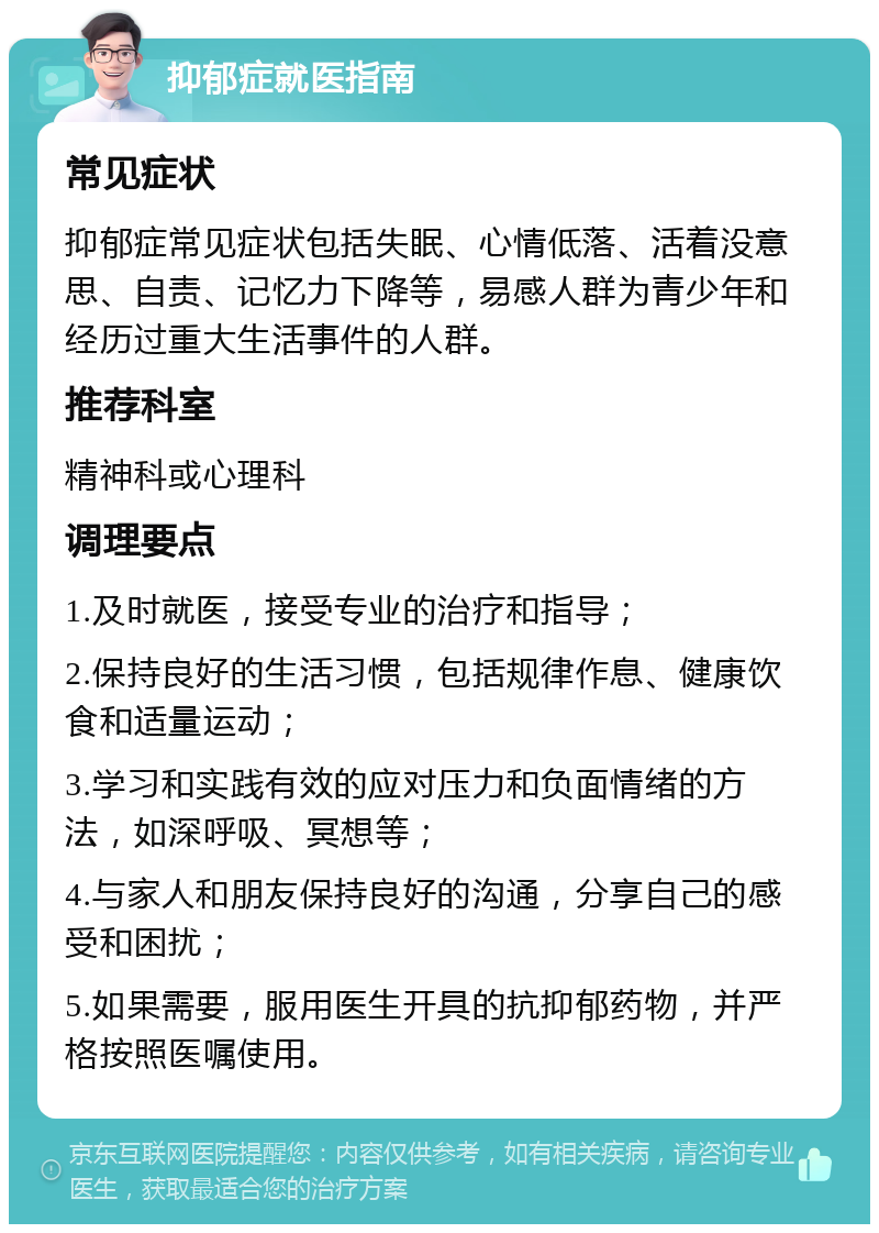 抑郁症就医指南 常见症状 抑郁症常见症状包括失眠、心情低落、活着没意思、自责、记忆力下降等，易感人群为青少年和经历过重大生活事件的人群。 推荐科室 精神科或心理科 调理要点 1.及时就医，接受专业的治疗和指导； 2.保持良好的生活习惯，包括规律作息、健康饮食和适量运动； 3.学习和实践有效的应对压力和负面情绪的方法，如深呼吸、冥想等； 4.与家人和朋友保持良好的沟通，分享自己的感受和困扰； 5.如果需要，服用医生开具的抗抑郁药物，并严格按照医嘱使用。