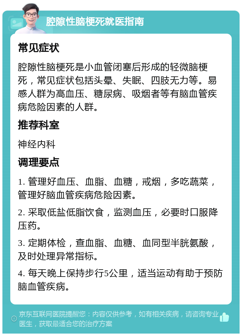 腔隙性脑梗死就医指南 常见症状 腔隙性脑梗死是小血管闭塞后形成的轻微脑梗死，常见症状包括头晕、失眠、四肢无力等。易感人群为高血压、糖尿病、吸烟者等有脑血管疾病危险因素的人群。 推荐科室 神经内科 调理要点 1. 管理好血压、血脂、血糖，戒烟，多吃蔬菜，管理好脑血管疾病危险因素。 2. 采取低盐低脂饮食，监测血压，必要时口服降压药。 3. 定期体检，查血脂、血糖、血同型半胱氨酸，及时处理异常指标。 4. 每天晚上保持步行5公里，适当运动有助于预防脑血管疾病。