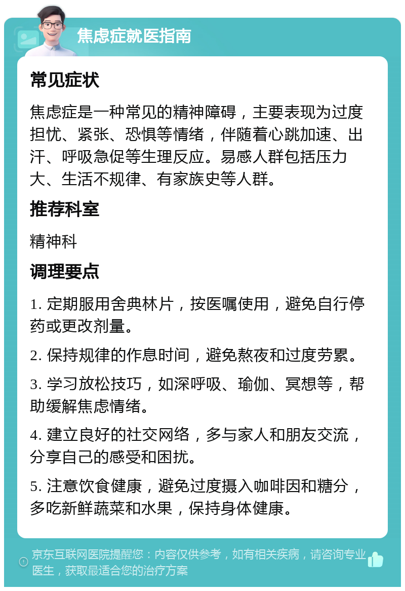 焦虑症就医指南 常见症状 焦虑症是一种常见的精神障碍，主要表现为过度担忧、紧张、恐惧等情绪，伴随着心跳加速、出汗、呼吸急促等生理反应。易感人群包括压力大、生活不规律、有家族史等人群。 推荐科室 精神科 调理要点 1. 定期服用舍典林片，按医嘱使用，避免自行停药或更改剂量。 2. 保持规律的作息时间，避免熬夜和过度劳累。 3. 学习放松技巧，如深呼吸、瑜伽、冥想等，帮助缓解焦虑情绪。 4. 建立良好的社交网络，多与家人和朋友交流，分享自己的感受和困扰。 5. 注意饮食健康，避免过度摄入咖啡因和糖分，多吃新鲜蔬菜和水果，保持身体健康。