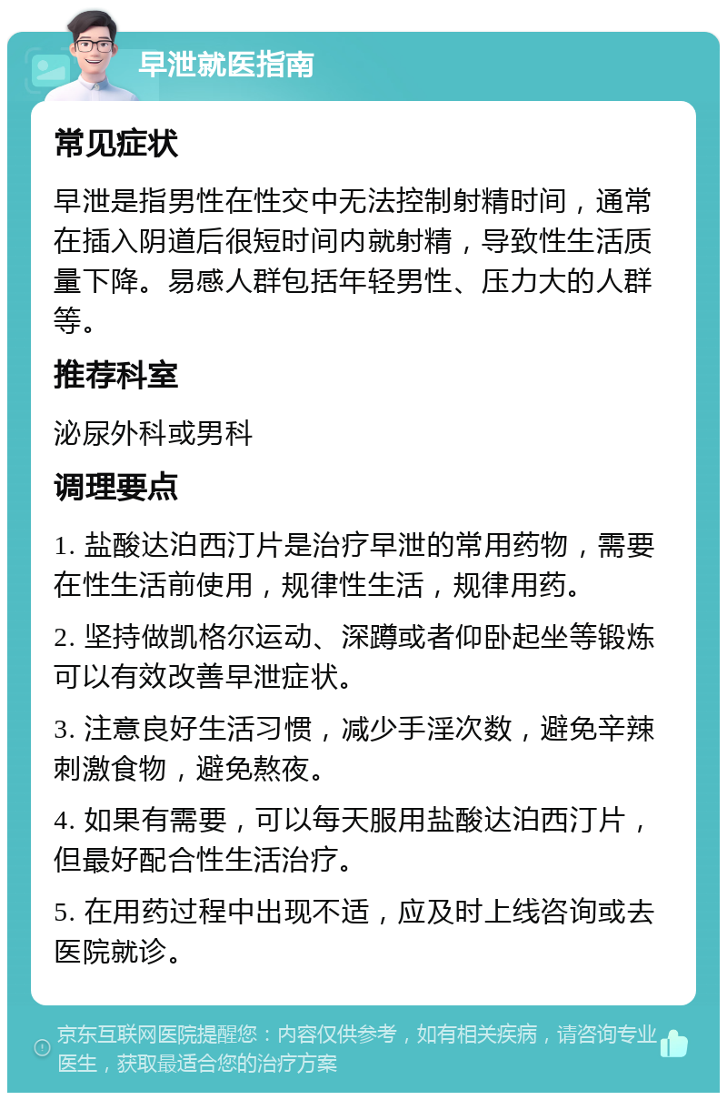 早泄就医指南 常见症状 早泄是指男性在性交中无法控制射精时间，通常在插入阴道后很短时间内就射精，导致性生活质量下降。易感人群包括年轻男性、压力大的人群等。 推荐科室 泌尿外科或男科 调理要点 1. 盐酸达泊西汀片是治疗早泄的常用药物，需要在性生活前使用，规律性生活，规律用药。 2. 坚持做凯格尔运动、深蹲或者仰卧起坐等锻炼可以有效改善早泄症状。 3. 注意良好生活习惯，减少手淫次数，避免辛辣刺激食物，避免熬夜。 4. 如果有需要，可以每天服用盐酸达泊西汀片，但最好配合性生活治疗。 5. 在用药过程中出现不适，应及时上线咨询或去医院就诊。