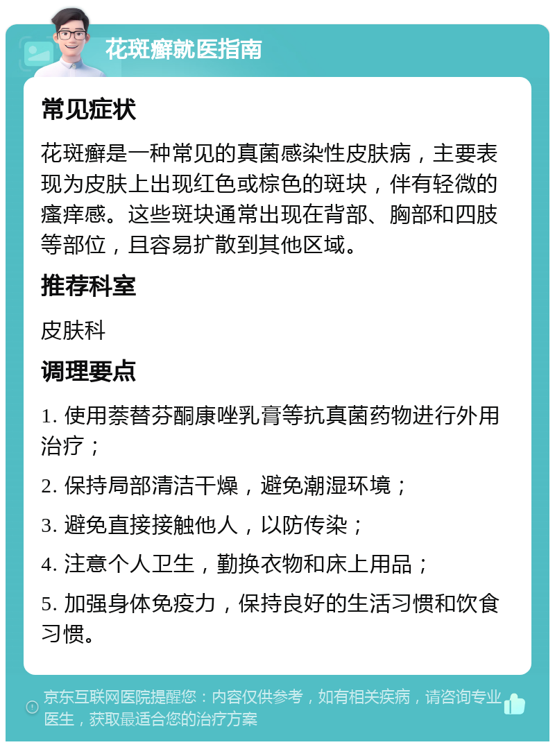 花斑癣就医指南 常见症状 花斑癣是一种常见的真菌感染性皮肤病，主要表现为皮肤上出现红色或棕色的斑块，伴有轻微的瘙痒感。这些斑块通常出现在背部、胸部和四肢等部位，且容易扩散到其他区域。 推荐科室 皮肤科 调理要点 1. 使用萘替芬酮康唑乳膏等抗真菌药物进行外用治疗； 2. 保持局部清洁干燥，避免潮湿环境； 3. 避免直接接触他人，以防传染； 4. 注意个人卫生，勤换衣物和床上用品； 5. 加强身体免疫力，保持良好的生活习惯和饮食习惯。