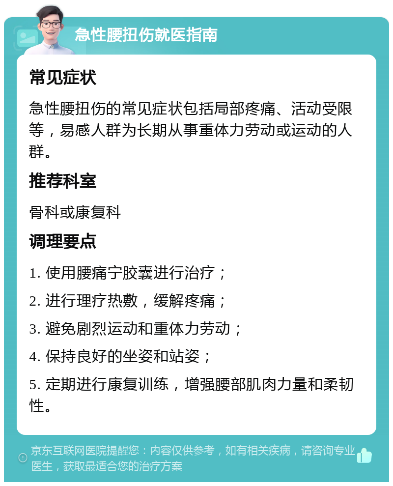 急性腰扭伤就医指南 常见症状 急性腰扭伤的常见症状包括局部疼痛、活动受限等，易感人群为长期从事重体力劳动或运动的人群。 推荐科室 骨科或康复科 调理要点 1. 使用腰痛宁胶囊进行治疗； 2. 进行理疗热敷，缓解疼痛； 3. 避免剧烈运动和重体力劳动； 4. 保持良好的坐姿和站姿； 5. 定期进行康复训练，增强腰部肌肉力量和柔韧性。