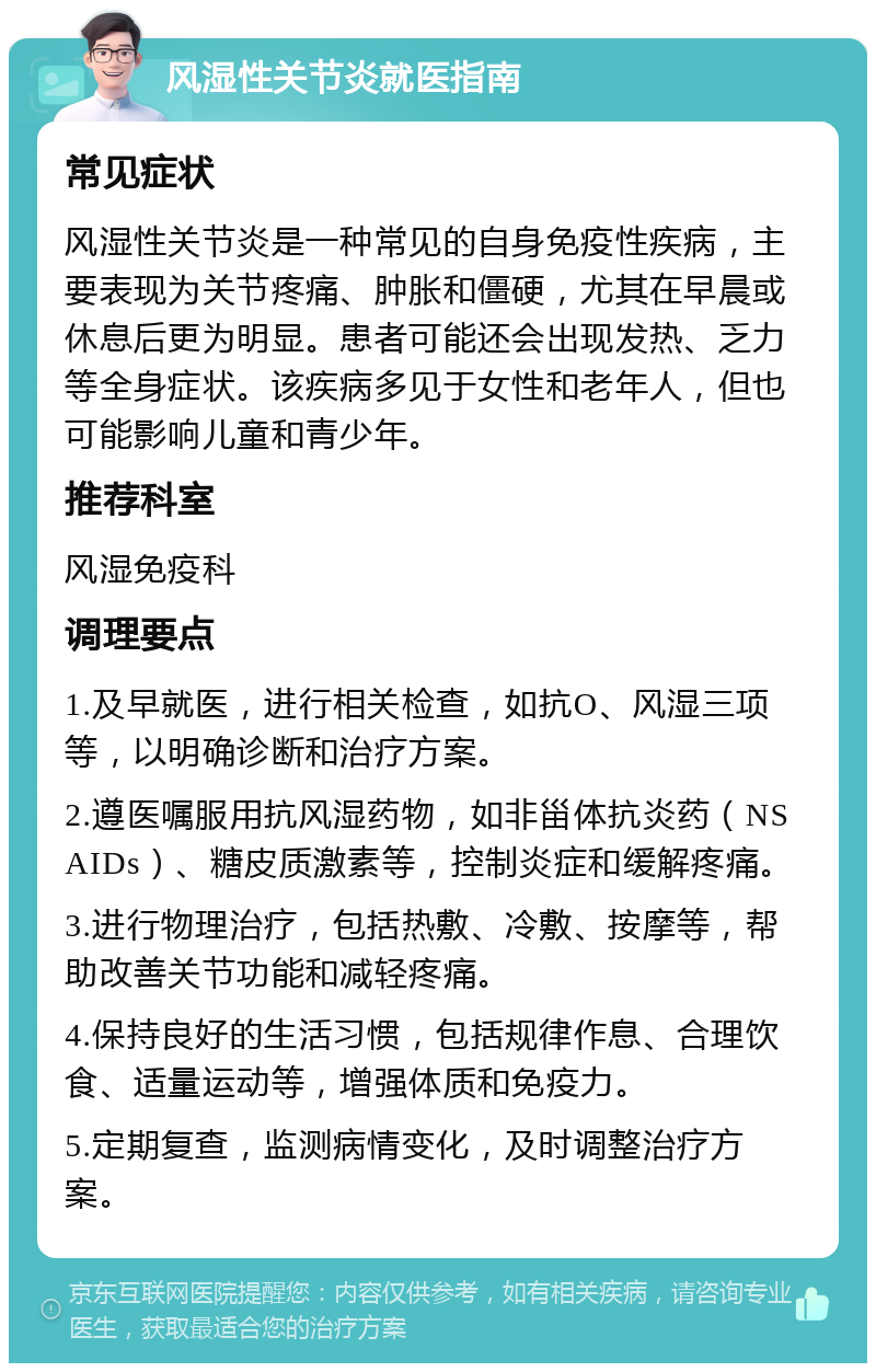 风湿性关节炎就医指南 常见症状 风湿性关节炎是一种常见的自身免疫性疾病，主要表现为关节疼痛、肿胀和僵硬，尤其在早晨或休息后更为明显。患者可能还会出现发热、乏力等全身症状。该疾病多见于女性和老年人，但也可能影响儿童和青少年。 推荐科室 风湿免疫科 调理要点 1.及早就医，进行相关检查，如抗O、风湿三项等，以明确诊断和治疗方案。 2.遵医嘱服用抗风湿药物，如非甾体抗炎药（NSAIDs）、糖皮质激素等，控制炎症和缓解疼痛。 3.进行物理治疗，包括热敷、冷敷、按摩等，帮助改善关节功能和减轻疼痛。 4.保持良好的生活习惯，包括规律作息、合理饮食、适量运动等，增强体质和免疫力。 5.定期复查，监测病情变化，及时调整治疗方案。