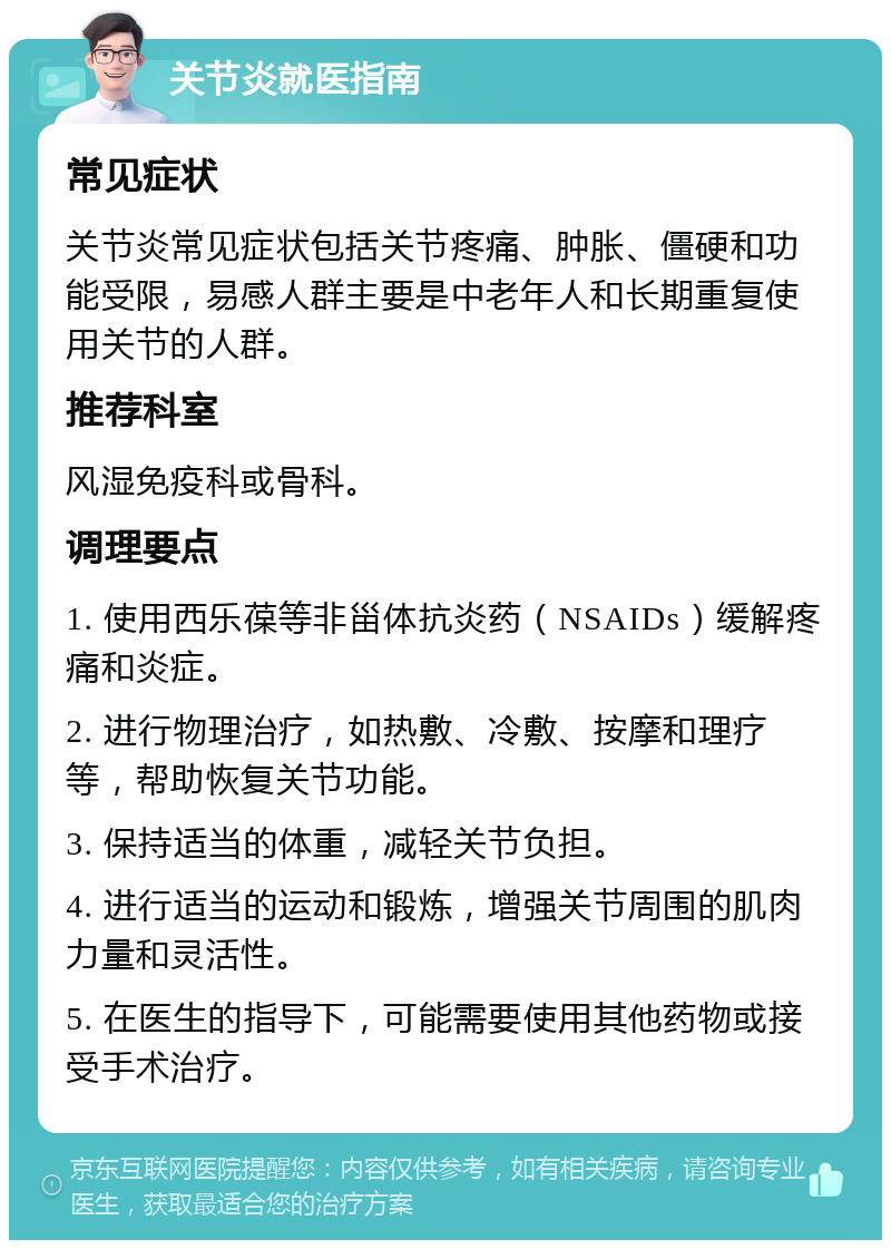 关节炎就医指南 常见症状 关节炎常见症状包括关节疼痛、肿胀、僵硬和功能受限，易感人群主要是中老年人和长期重复使用关节的人群。 推荐科室 风湿免疫科或骨科。 调理要点 1. 使用西乐葆等非甾体抗炎药（NSAIDs）缓解疼痛和炎症。 2. 进行物理治疗，如热敷、冷敷、按摩和理疗等，帮助恢复关节功能。 3. 保持适当的体重，减轻关节负担。 4. 进行适当的运动和锻炼，增强关节周围的肌肉力量和灵活性。 5. 在医生的指导下，可能需要使用其他药物或接受手术治疗。