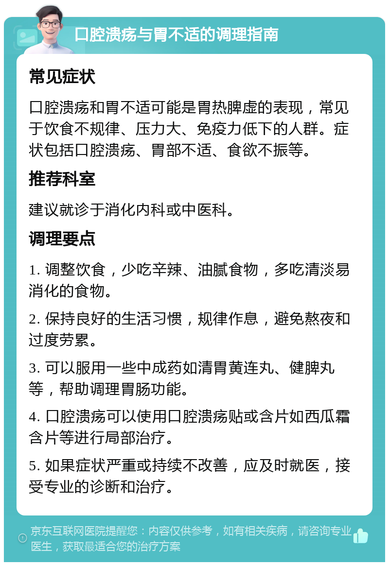 口腔溃疡与胃不适的调理指南 常见症状 口腔溃疡和胃不适可能是胃热脾虚的表现，常见于饮食不规律、压力大、免疫力低下的人群。症状包括口腔溃疡、胃部不适、食欲不振等。 推荐科室 建议就诊于消化内科或中医科。 调理要点 1. 调整饮食，少吃辛辣、油腻食物，多吃清淡易消化的食物。 2. 保持良好的生活习惯，规律作息，避免熬夜和过度劳累。 3. 可以服用一些中成药如清胃黄连丸、健脾丸等，帮助调理胃肠功能。 4. 口腔溃疡可以使用口腔溃疡贴或含片如西瓜霜含片等进行局部治疗。 5. 如果症状严重或持续不改善，应及时就医，接受专业的诊断和治疗。