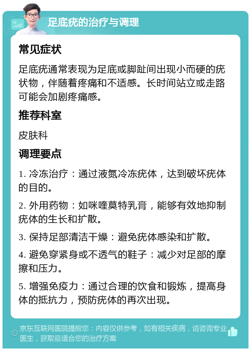 足底疣的治疗与调理 常见症状 足底疣通常表现为足底或脚趾间出现小而硬的疣状物，伴随着疼痛和不适感。长时间站立或走路可能会加剧疼痛感。 推荐科室 皮肤科 调理要点 1. 冷冻治疗：通过液氮冷冻疣体，达到破坏疣体的目的。 2. 外用药物：如咪喹莫特乳膏，能够有效地抑制疣体的生长和扩散。 3. 保持足部清洁干燥：避免疣体感染和扩散。 4. 避免穿紧身或不透气的鞋子：减少对足部的摩擦和压力。 5. 增强免疫力：通过合理的饮食和锻炼，提高身体的抵抗力，预防疣体的再次出现。