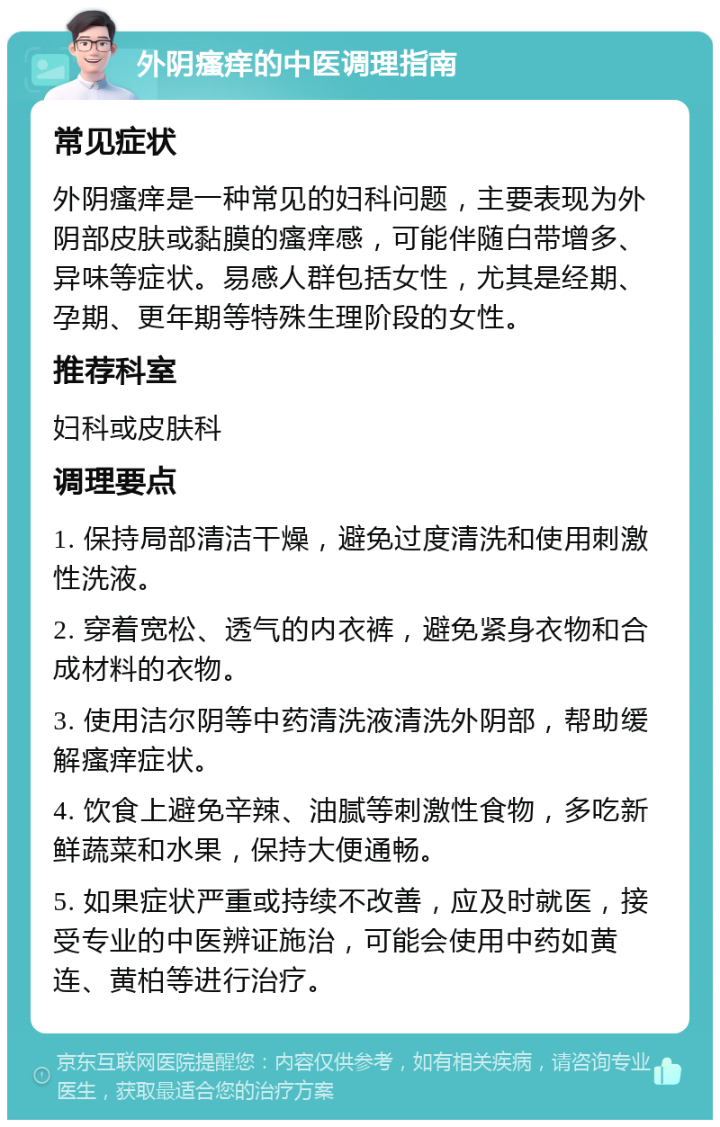 外阴瘙痒的中医调理指南 常见症状 外阴瘙痒是一种常见的妇科问题，主要表现为外阴部皮肤或黏膜的瘙痒感，可能伴随白带增多、异味等症状。易感人群包括女性，尤其是经期、孕期、更年期等特殊生理阶段的女性。 推荐科室 妇科或皮肤科 调理要点 1. 保持局部清洁干燥，避免过度清洗和使用刺激性洗液。 2. 穿着宽松、透气的内衣裤，避免紧身衣物和合成材料的衣物。 3. 使用洁尔阴等中药清洗液清洗外阴部，帮助缓解瘙痒症状。 4. 饮食上避免辛辣、油腻等刺激性食物，多吃新鲜蔬菜和水果，保持大便通畅。 5. 如果症状严重或持续不改善，应及时就医，接受专业的中医辨证施治，可能会使用中药如黄连、黄柏等进行治疗。