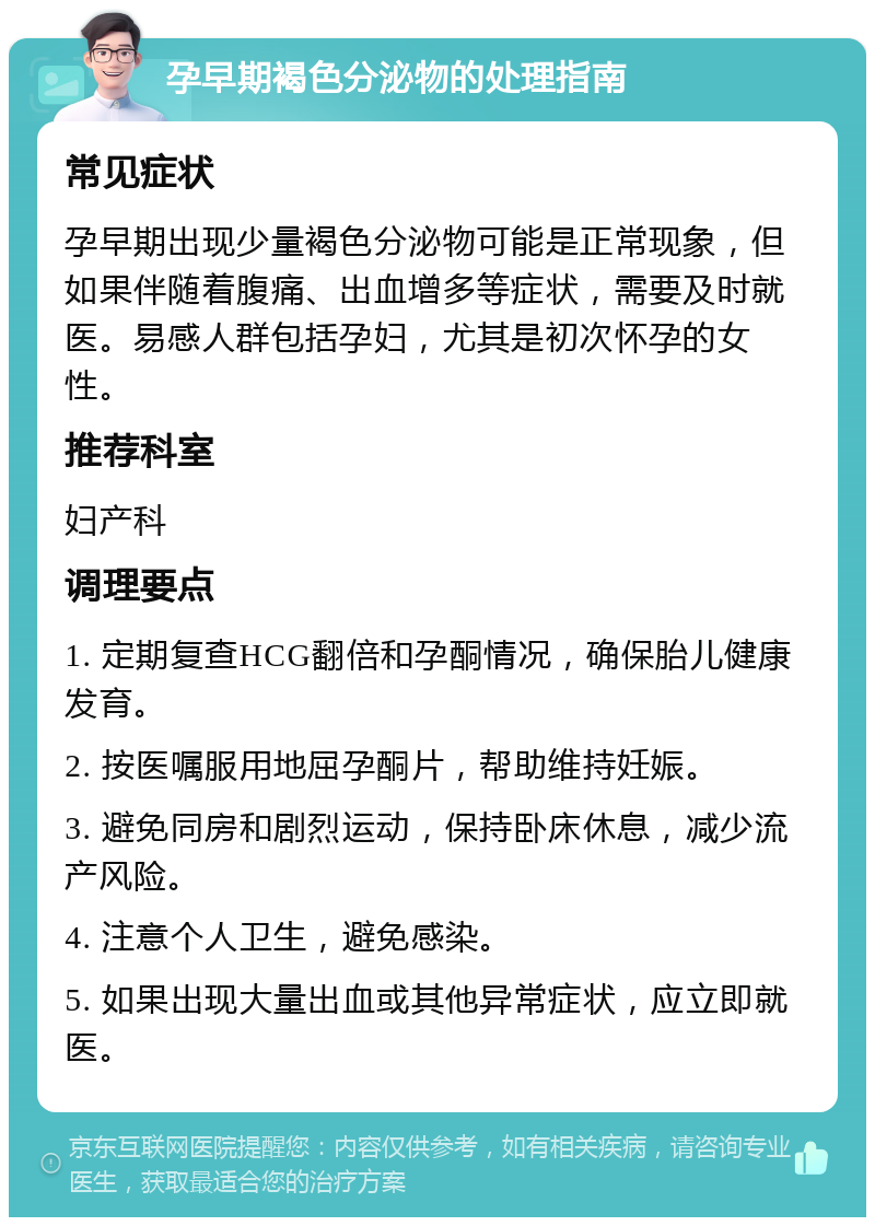 孕早期褐色分泌物的处理指南 常见症状 孕早期出现少量褐色分泌物可能是正常现象，但如果伴随着腹痛、出血增多等症状，需要及时就医。易感人群包括孕妇，尤其是初次怀孕的女性。 推荐科室 妇产科 调理要点 1. 定期复查HCG翻倍和孕酮情况，确保胎儿健康发育。 2. 按医嘱服用地屈孕酮片，帮助维持妊娠。 3. 避免同房和剧烈运动，保持卧床休息，减少流产风险。 4. 注意个人卫生，避免感染。 5. 如果出现大量出血或其他异常症状，应立即就医。