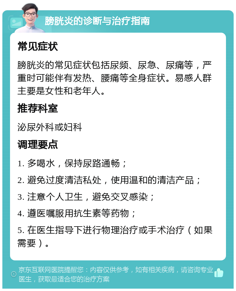 膀胱炎的诊断与治疗指南 常见症状 膀胱炎的常见症状包括尿频、尿急、尿痛等，严重时可能伴有发热、腰痛等全身症状。易感人群主要是女性和老年人。 推荐科室 泌尿外科或妇科 调理要点 1. 多喝水，保持尿路通畅； 2. 避免过度清洁私处，使用温和的清洁产品； 3. 注意个人卫生，避免交叉感染； 4. 遵医嘱服用抗生素等药物； 5. 在医生指导下进行物理治疗或手术治疗（如果需要）。