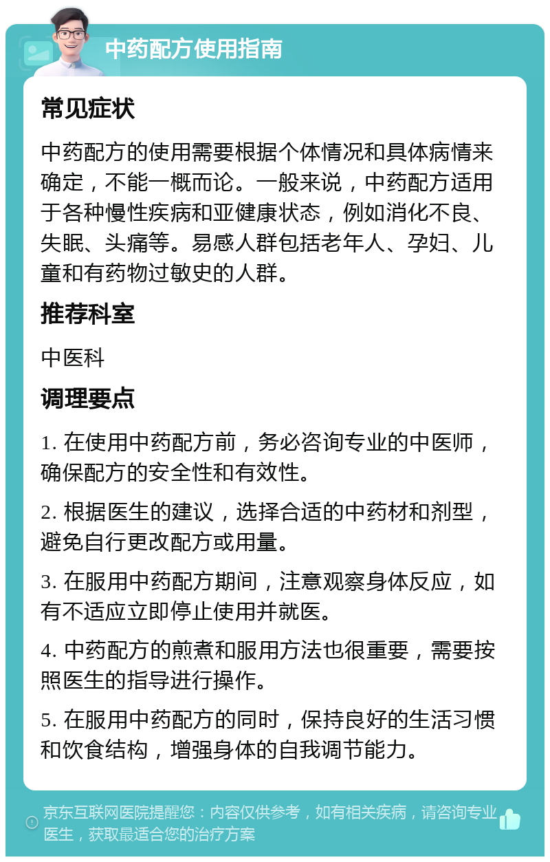 中药配方使用指南 常见症状 中药配方的使用需要根据个体情况和具体病情来确定，不能一概而论。一般来说，中药配方适用于各种慢性疾病和亚健康状态，例如消化不良、失眠、头痛等。易感人群包括老年人、孕妇、儿童和有药物过敏史的人群。 推荐科室 中医科 调理要点 1. 在使用中药配方前，务必咨询专业的中医师，确保配方的安全性和有效性。 2. 根据医生的建议，选择合适的中药材和剂型，避免自行更改配方或用量。 3. 在服用中药配方期间，注意观察身体反应，如有不适应立即停止使用并就医。 4. 中药配方的煎煮和服用方法也很重要，需要按照医生的指导进行操作。 5. 在服用中药配方的同时，保持良好的生活习惯和饮食结构，增强身体的自我调节能力。