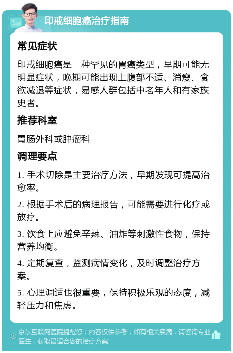 印戒细胞癌治疗指南 常见症状 印戒细胞癌是一种罕见的胃癌类型，早期可能无明显症状，晚期可能出现上腹部不适、消瘦、食欲减退等症状，易感人群包括中老年人和有家族史者。 推荐科室 胃肠外科或肿瘤科 调理要点 1. 手术切除是主要治疗方法，早期发现可提高治愈率。 2. 根据手术后的病理报告，可能需要进行化疗或放疗。 3. 饮食上应避免辛辣、油炸等刺激性食物，保持营养均衡。 4. 定期复查，监测病情变化，及时调整治疗方案。 5. 心理调适也很重要，保持积极乐观的态度，减轻压力和焦虑。