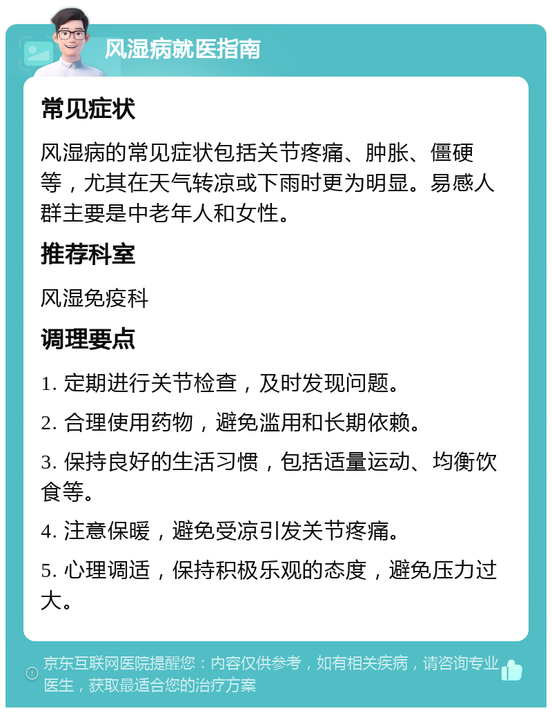 风湿病就医指南 常见症状 风湿病的常见症状包括关节疼痛、肿胀、僵硬等，尤其在天气转凉或下雨时更为明显。易感人群主要是中老年人和女性。 推荐科室 风湿免疫科 调理要点 1. 定期进行关节检查，及时发现问题。 2. 合理使用药物，避免滥用和长期依赖。 3. 保持良好的生活习惯，包括适量运动、均衡饮食等。 4. 注意保暖，避免受凉引发关节疼痛。 5. 心理调适，保持积极乐观的态度，避免压力过大。