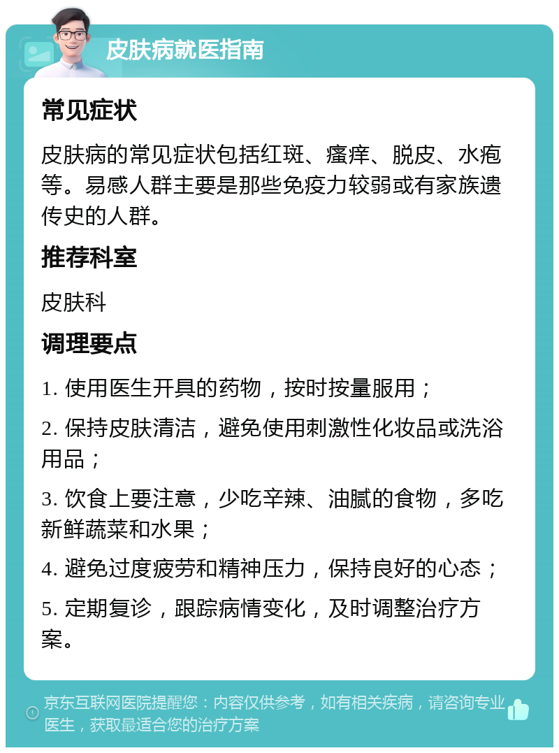 皮肤病就医指南 常见症状 皮肤病的常见症状包括红斑、瘙痒、脱皮、水疱等。易感人群主要是那些免疫力较弱或有家族遗传史的人群。 推荐科室 皮肤科 调理要点 1. 使用医生开具的药物，按时按量服用； 2. 保持皮肤清洁，避免使用刺激性化妆品或洗浴用品； 3. 饮食上要注意，少吃辛辣、油腻的食物，多吃新鲜蔬菜和水果； 4. 避免过度疲劳和精神压力，保持良好的心态； 5. 定期复诊，跟踪病情变化，及时调整治疗方案。