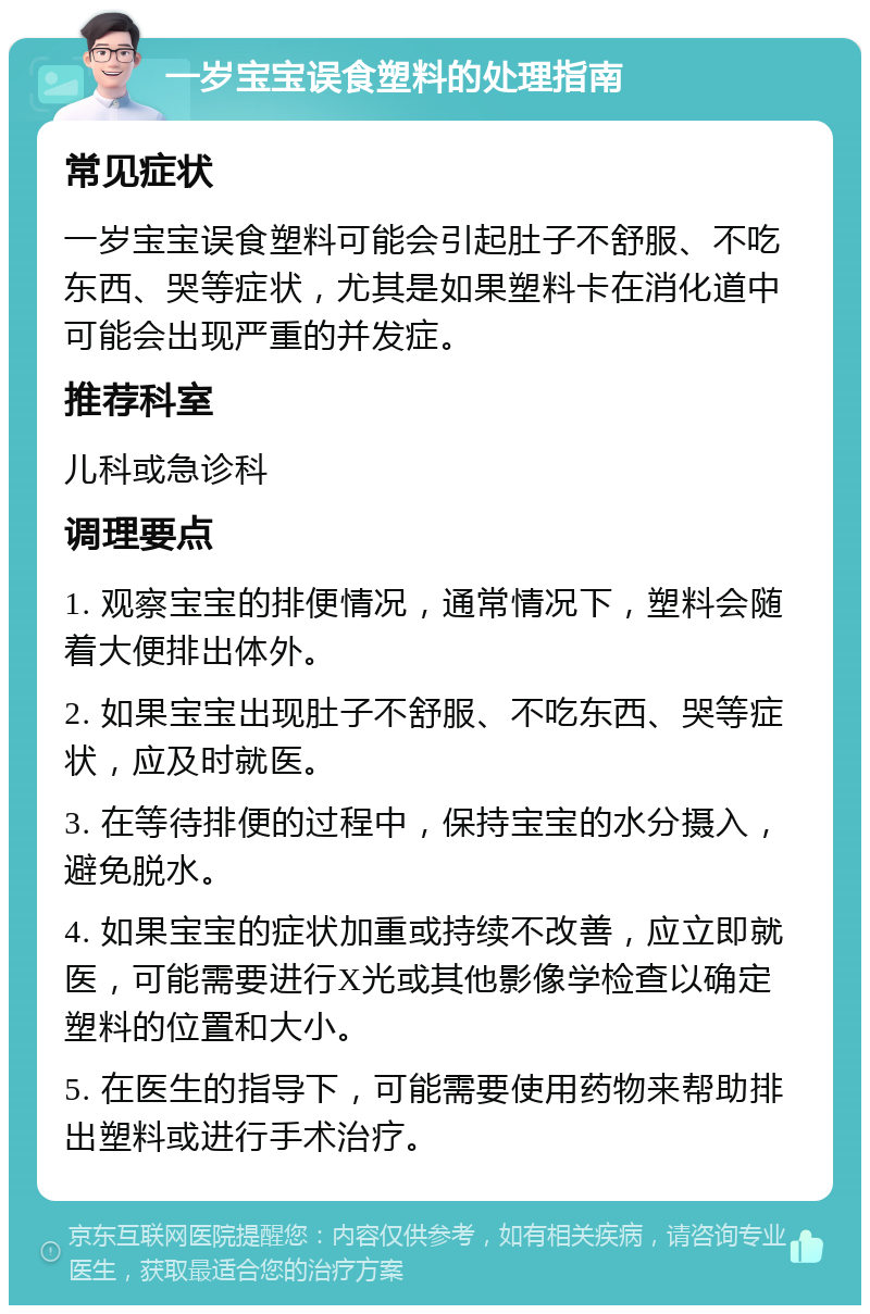 一岁宝宝误食塑料的处理指南 常见症状 一岁宝宝误食塑料可能会引起肚子不舒服、不吃东西、哭等症状，尤其是如果塑料卡在消化道中可能会出现严重的并发症。 推荐科室 儿科或急诊科 调理要点 1. 观察宝宝的排便情况，通常情况下，塑料会随着大便排出体外。 2. 如果宝宝出现肚子不舒服、不吃东西、哭等症状，应及时就医。 3. 在等待排便的过程中，保持宝宝的水分摄入，避免脱水。 4. 如果宝宝的症状加重或持续不改善，应立即就医，可能需要进行X光或其他影像学检查以确定塑料的位置和大小。 5. 在医生的指导下，可能需要使用药物来帮助排出塑料或进行手术治疗。