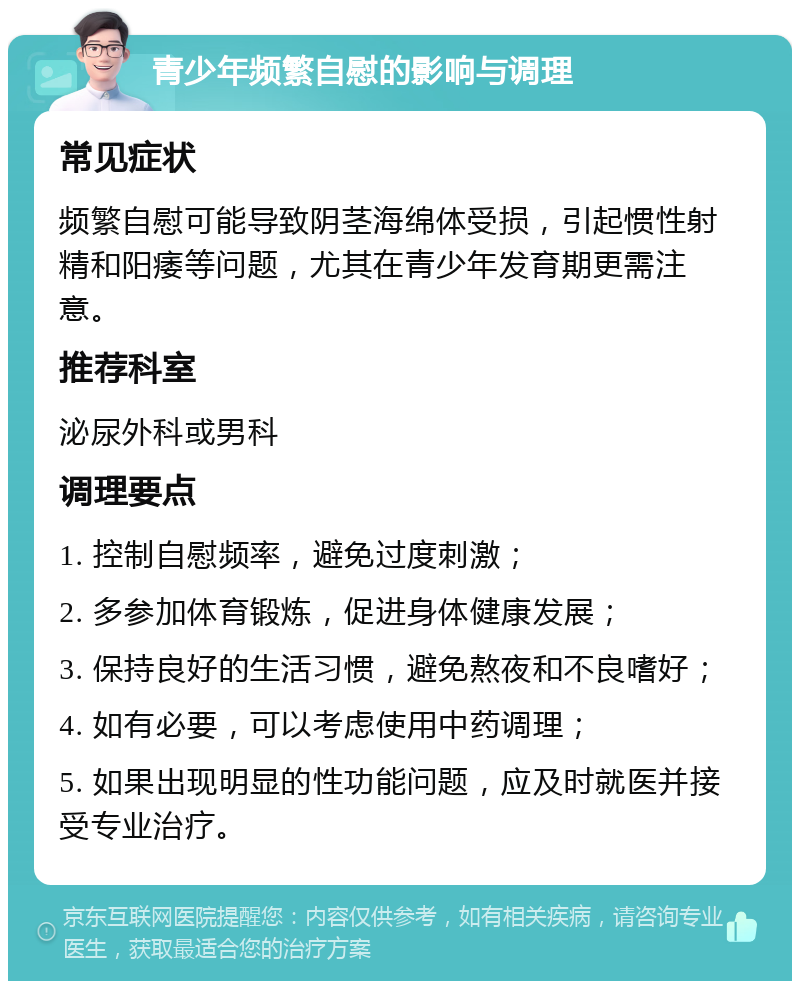 青少年频繁自慰的影响与调理 常见症状 频繁自慰可能导致阴茎海绵体受损，引起惯性射精和阳痿等问题，尤其在青少年发育期更需注意。 推荐科室 泌尿外科或男科 调理要点 1. 控制自慰频率，避免过度刺激； 2. 多参加体育锻炼，促进身体健康发展； 3. 保持良好的生活习惯，避免熬夜和不良嗜好； 4. 如有必要，可以考虑使用中药调理； 5. 如果出现明显的性功能问题，应及时就医并接受专业治疗。