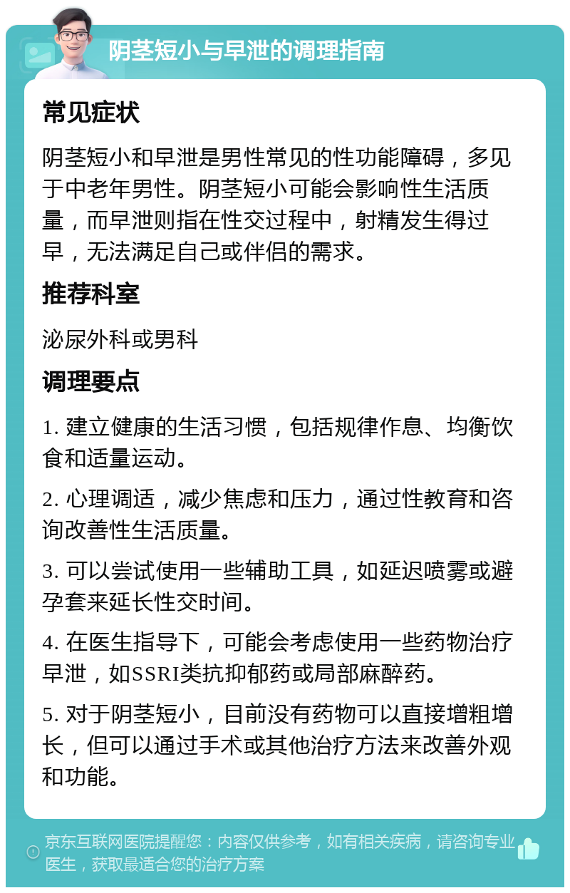 阴茎短小与早泄的调理指南 常见症状 阴茎短小和早泄是男性常见的性功能障碍，多见于中老年男性。阴茎短小可能会影响性生活质量，而早泄则指在性交过程中，射精发生得过早，无法满足自己或伴侣的需求。 推荐科室 泌尿外科或男科 调理要点 1. 建立健康的生活习惯，包括规律作息、均衡饮食和适量运动。 2. 心理调适，减少焦虑和压力，通过性教育和咨询改善性生活质量。 3. 可以尝试使用一些辅助工具，如延迟喷雾或避孕套来延长性交时间。 4. 在医生指导下，可能会考虑使用一些药物治疗早泄，如SSRI类抗抑郁药或局部麻醉药。 5. 对于阴茎短小，目前没有药物可以直接增粗增长，但可以通过手术或其他治疗方法来改善外观和功能。