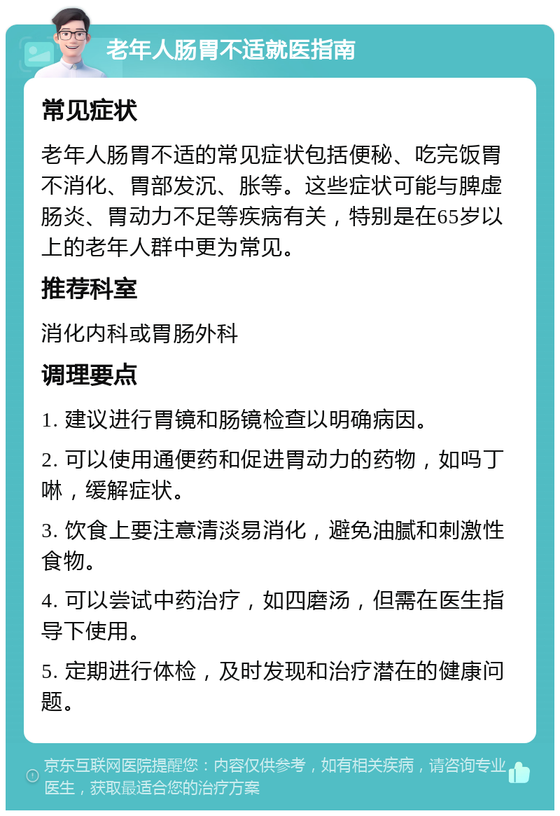 老年人肠胃不适就医指南 常见症状 老年人肠胃不适的常见症状包括便秘、吃完饭胃不消化、胃部发沉、胀等。这些症状可能与脾虚肠炎、胃动力不足等疾病有关，特别是在65岁以上的老年人群中更为常见。 推荐科室 消化内科或胃肠外科 调理要点 1. 建议进行胃镜和肠镜检查以明确病因。 2. 可以使用通便药和促进胃动力的药物，如吗丁啉，缓解症状。 3. 饮食上要注意清淡易消化，避免油腻和刺激性食物。 4. 可以尝试中药治疗，如四磨汤，但需在医生指导下使用。 5. 定期进行体检，及时发现和治疗潜在的健康问题。