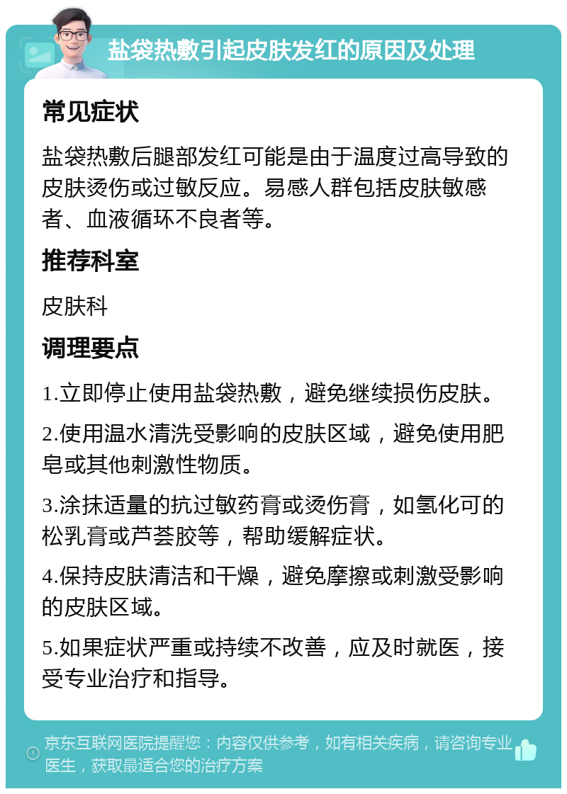 盐袋热敷引起皮肤发红的原因及处理 常见症状 盐袋热敷后腿部发红可能是由于温度过高导致的皮肤烫伤或过敏反应。易感人群包括皮肤敏感者、血液循环不良者等。 推荐科室 皮肤科 调理要点 1.立即停止使用盐袋热敷，避免继续损伤皮肤。 2.使用温水清洗受影响的皮肤区域，避免使用肥皂或其他刺激性物质。 3.涂抹适量的抗过敏药膏或烫伤膏，如氢化可的松乳膏或芦荟胶等，帮助缓解症状。 4.保持皮肤清洁和干燥，避免摩擦或刺激受影响的皮肤区域。 5.如果症状严重或持续不改善，应及时就医，接受专业治疗和指导。