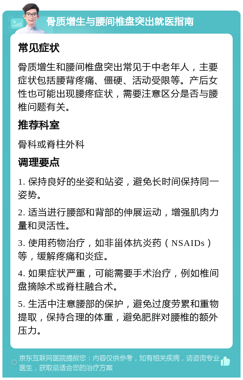 骨质增生与腰间椎盘突出就医指南 常见症状 骨质增生和腰间椎盘突出常见于中老年人，主要症状包括腰背疼痛、僵硬、活动受限等。产后女性也可能出现腰疼症状，需要注意区分是否与腰椎问题有关。 推荐科室 骨科或脊柱外科 调理要点 1. 保持良好的坐姿和站姿，避免长时间保持同一姿势。 2. 适当进行腰部和背部的伸展运动，增强肌肉力量和灵活性。 3. 使用药物治疗，如非甾体抗炎药（NSAIDs）等，缓解疼痛和炎症。 4. 如果症状严重，可能需要手术治疗，例如椎间盘摘除术或脊柱融合术。 5. 生活中注意腰部的保护，避免过度劳累和重物提取，保持合理的体重，避免肥胖对腰椎的额外压力。