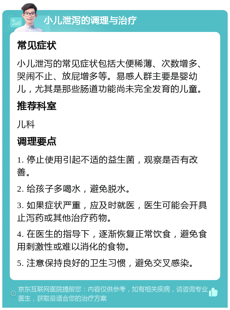 小儿泄泻的调理与治疗 常见症状 小儿泄泻的常见症状包括大便稀薄、次数增多、哭闹不止、放屁增多等。易感人群主要是婴幼儿，尤其是那些肠道功能尚未完全发育的儿童。 推荐科室 儿科 调理要点 1. 停止使用引起不适的益生菌，观察是否有改善。 2. 给孩子多喝水，避免脱水。 3. 如果症状严重，应及时就医，医生可能会开具止泻药或其他治疗药物。 4. 在医生的指导下，逐渐恢复正常饮食，避免食用刺激性或难以消化的食物。 5. 注意保持良好的卫生习惯，避免交叉感染。