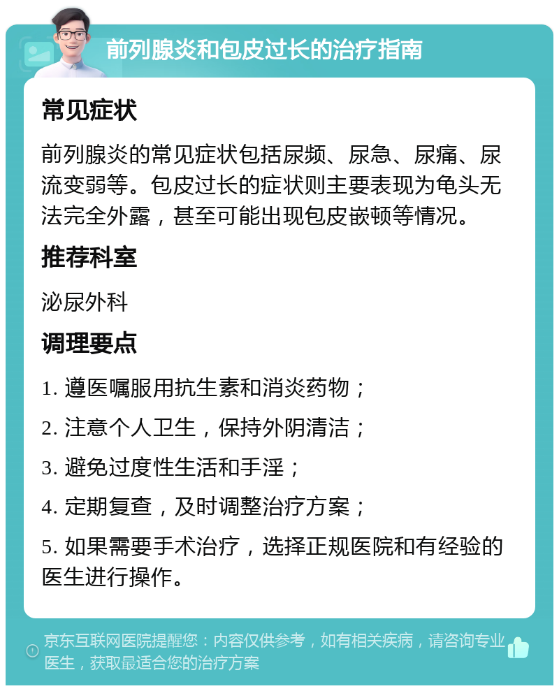 前列腺炎和包皮过长的治疗指南 常见症状 前列腺炎的常见症状包括尿频、尿急、尿痛、尿流变弱等。包皮过长的症状则主要表现为龟头无法完全外露，甚至可能出现包皮嵌顿等情况。 推荐科室 泌尿外科 调理要点 1. 遵医嘱服用抗生素和消炎药物； 2. 注意个人卫生，保持外阴清洁； 3. 避免过度性生活和手淫； 4. 定期复查，及时调整治疗方案； 5. 如果需要手术治疗，选择正规医院和有经验的医生进行操作。