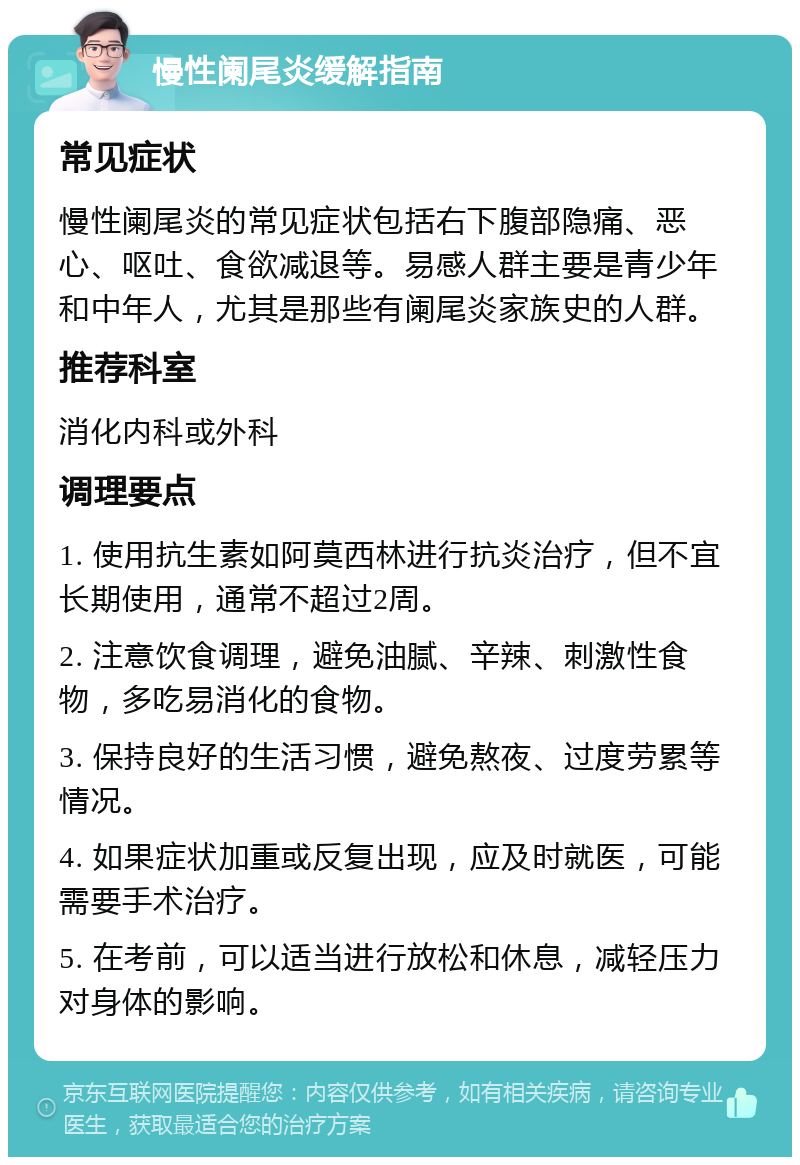 慢性阑尾炎缓解指南 常见症状 慢性阑尾炎的常见症状包括右下腹部隐痛、恶心、呕吐、食欲减退等。易感人群主要是青少年和中年人，尤其是那些有阑尾炎家族史的人群。 推荐科室 消化内科或外科 调理要点 1. 使用抗生素如阿莫西林进行抗炎治疗，但不宜长期使用，通常不超过2周。 2. 注意饮食调理，避免油腻、辛辣、刺激性食物，多吃易消化的食物。 3. 保持良好的生活习惯，避免熬夜、过度劳累等情况。 4. 如果症状加重或反复出现，应及时就医，可能需要手术治疗。 5. 在考前，可以适当进行放松和休息，减轻压力对身体的影响。