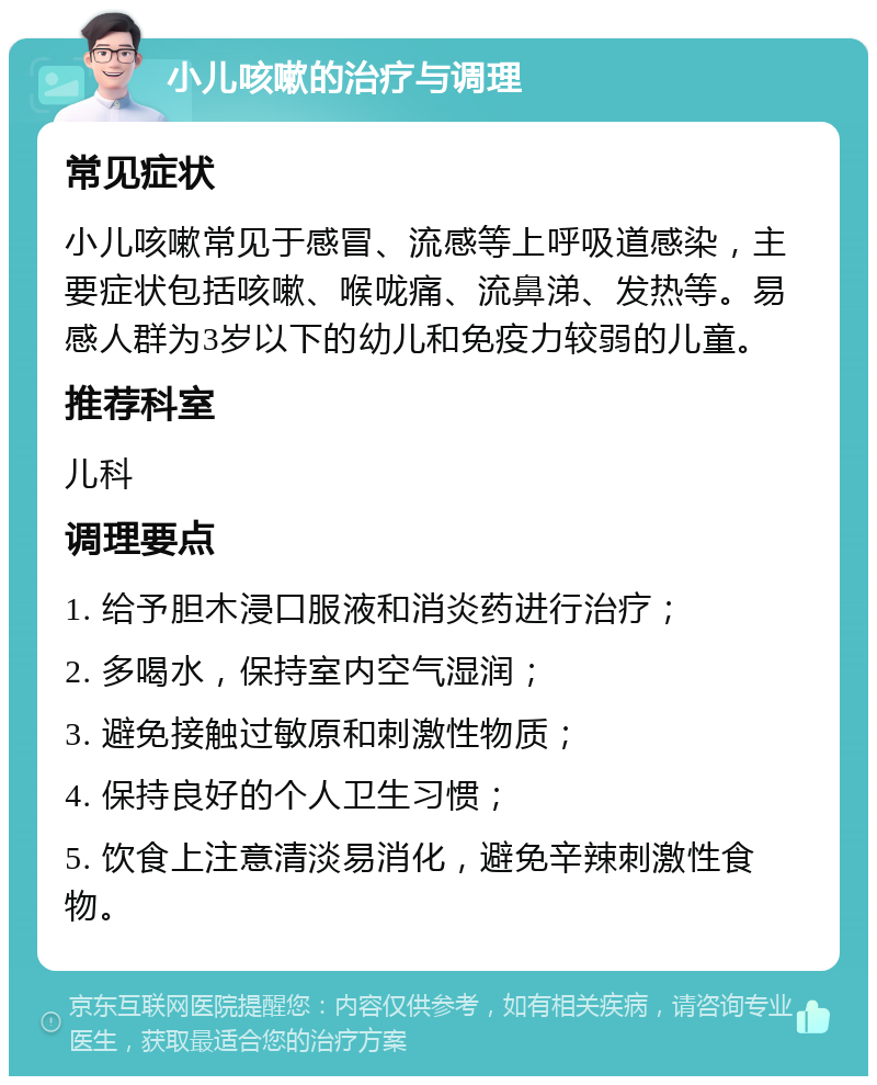 小儿咳嗽的治疗与调理 常见症状 小儿咳嗽常见于感冒、流感等上呼吸道感染，主要症状包括咳嗽、喉咙痛、流鼻涕、发热等。易感人群为3岁以下的幼儿和免疫力较弱的儿童。 推荐科室 儿科 调理要点 1. 给予胆木浸口服液和消炎药进行治疗； 2. 多喝水，保持室内空气湿润； 3. 避免接触过敏原和刺激性物质； 4. 保持良好的个人卫生习惯； 5. 饮食上注意清淡易消化，避免辛辣刺激性食物。