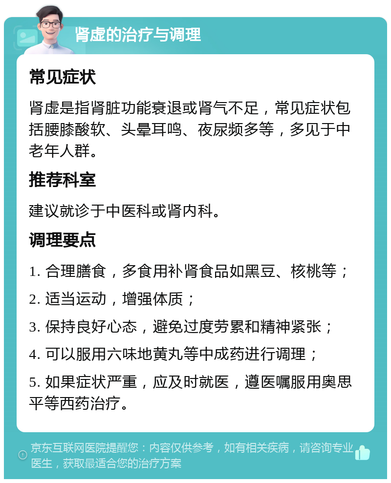 肾虚的治疗与调理 常见症状 肾虚是指肾脏功能衰退或肾气不足，常见症状包括腰膝酸软、头晕耳鸣、夜尿频多等，多见于中老年人群。 推荐科室 建议就诊于中医科或肾内科。 调理要点 1. 合理膳食，多食用补肾食品如黑豆、核桃等； 2. 适当运动，增强体质； 3. 保持良好心态，避免过度劳累和精神紧张； 4. 可以服用六味地黄丸等中成药进行调理； 5. 如果症状严重，应及时就医，遵医嘱服用奥思平等西药治疗。