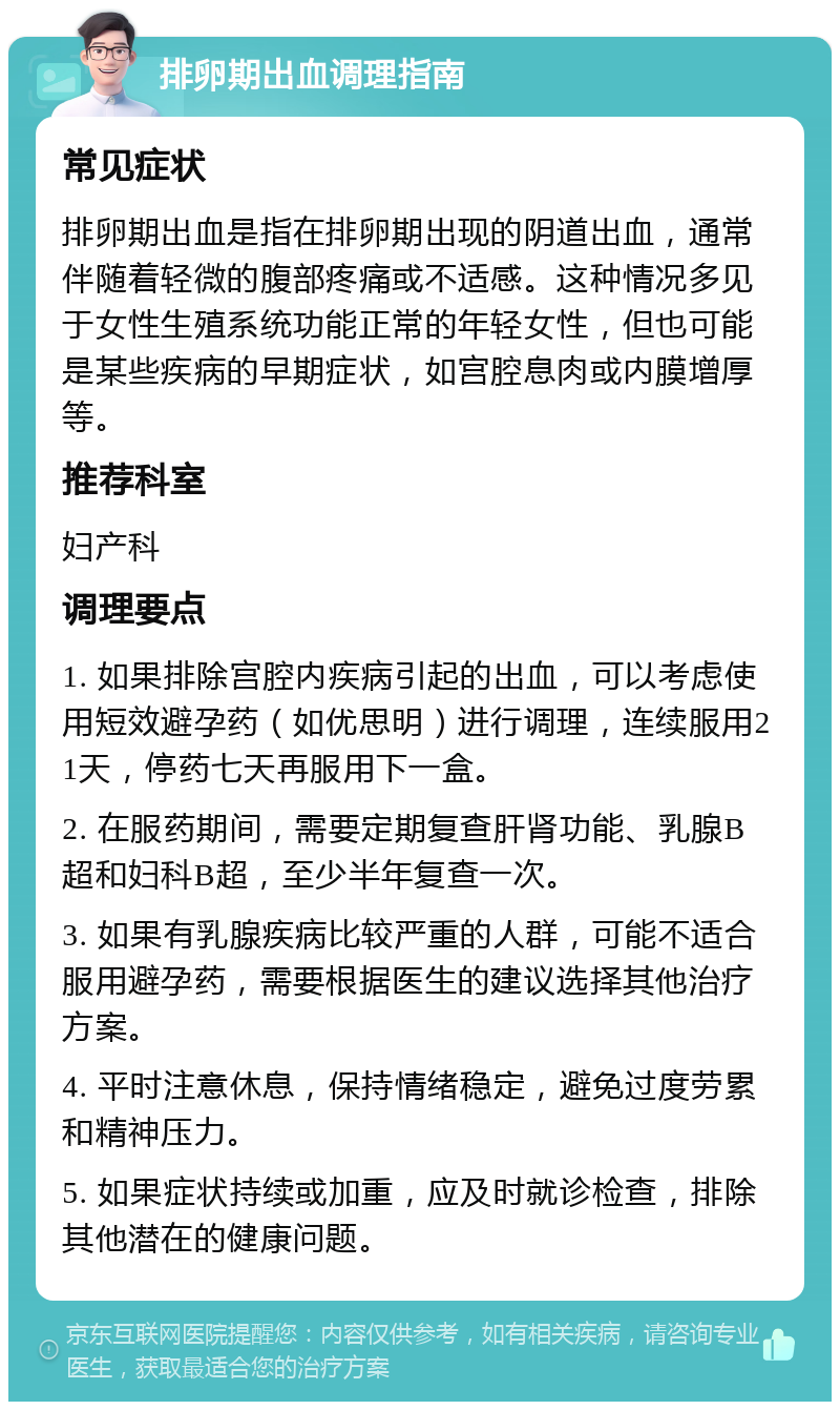 排卵期出血调理指南 常见症状 排卵期出血是指在排卵期出现的阴道出血，通常伴随着轻微的腹部疼痛或不适感。这种情况多见于女性生殖系统功能正常的年轻女性，但也可能是某些疾病的早期症状，如宫腔息肉或内膜增厚等。 推荐科室 妇产科 调理要点 1. 如果排除宫腔内疾病引起的出血，可以考虑使用短效避孕药（如优思明）进行调理，连续服用21天，停药七天再服用下一盒。 2. 在服药期间，需要定期复查肝肾功能、乳腺B超和妇科B超，至少半年复查一次。 3. 如果有乳腺疾病比较严重的人群，可能不适合服用避孕药，需要根据医生的建议选择其他治疗方案。 4. 平时注意休息，保持情绪稳定，避免过度劳累和精神压力。 5. 如果症状持续或加重，应及时就诊检查，排除其他潜在的健康问题。