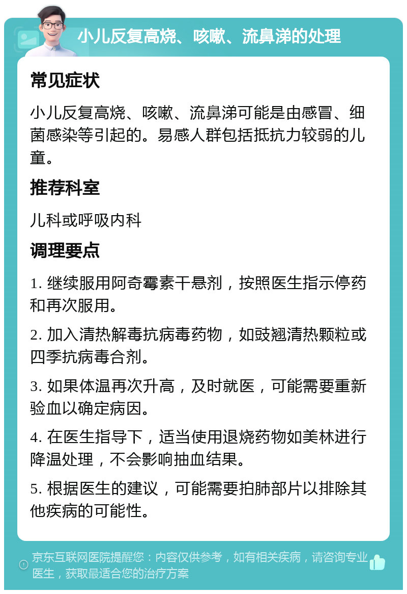 小儿反复高烧、咳嗽、流鼻涕的处理 常见症状 小儿反复高烧、咳嗽、流鼻涕可能是由感冒、细菌感染等引起的。易感人群包括抵抗力较弱的儿童。 推荐科室 儿科或呼吸内科 调理要点 1. 继续服用阿奇霉素干悬剂，按照医生指示停药和再次服用。 2. 加入清热解毒抗病毒药物，如豉翘清热颗粒或四季抗病毒合剂。 3. 如果体温再次升高，及时就医，可能需要重新验血以确定病因。 4. 在医生指导下，适当使用退烧药物如美林进行降温处理，不会影响抽血结果。 5. 根据医生的建议，可能需要拍肺部片以排除其他疾病的可能性。