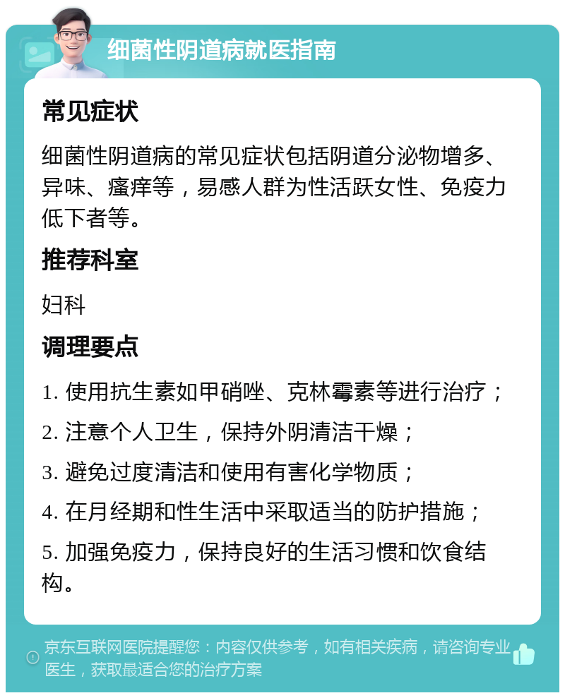 细菌性阴道病就医指南 常见症状 细菌性阴道病的常见症状包括阴道分泌物增多、异味、瘙痒等，易感人群为性活跃女性、免疫力低下者等。 推荐科室 妇科 调理要点 1. 使用抗生素如甲硝唑、克林霉素等进行治疗； 2. 注意个人卫生，保持外阴清洁干燥； 3. 避免过度清洁和使用有害化学物质； 4. 在月经期和性生活中采取适当的防护措施； 5. 加强免疫力，保持良好的生活习惯和饮食结构。