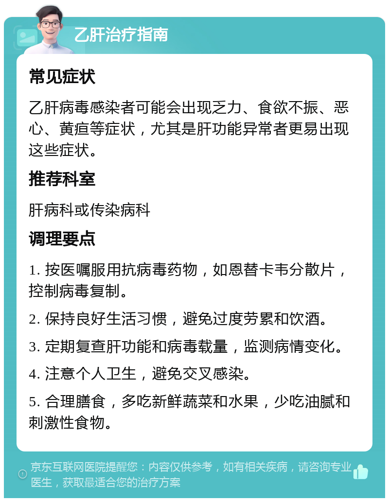 乙肝治疗指南 常见症状 乙肝病毒感染者可能会出现乏力、食欲不振、恶心、黄疸等症状，尤其是肝功能异常者更易出现这些症状。 推荐科室 肝病科或传染病科 调理要点 1. 按医嘱服用抗病毒药物，如恩替卡韦分散片，控制病毒复制。 2. 保持良好生活习惯，避免过度劳累和饮酒。 3. 定期复查肝功能和病毒载量，监测病情变化。 4. 注意个人卫生，避免交叉感染。 5. 合理膳食，多吃新鲜蔬菜和水果，少吃油腻和刺激性食物。