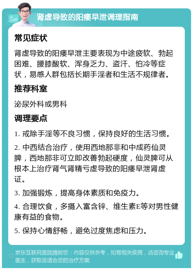 肾虚导致的阳痿早泄调理指南 常见症状 肾虚导致的阳痿早泄主要表现为中途疲软、勃起困难、腰膝酸软、浑身乏力、盗汗、怕冷等症状，易感人群包括长期手淫者和生活不规律者。 推荐科室 泌尿外科或男科 调理要点 1. 戒除手淫等不良习惯，保持良好的生活习惯。 2. 中西结合治疗，使用西地那非和中成药仙灵脾，西地那非可立即改善勃起硬度，仙灵脾可从根本上治疗肾气肾精亏虚导致的阳痿早泄肾虚证。 3. 加强锻炼，提高身体素质和免疫力。 4. 合理饮食，多摄入富含锌、维生素E等对男性健康有益的食物。 5. 保持心情舒畅，避免过度焦虑和压力。