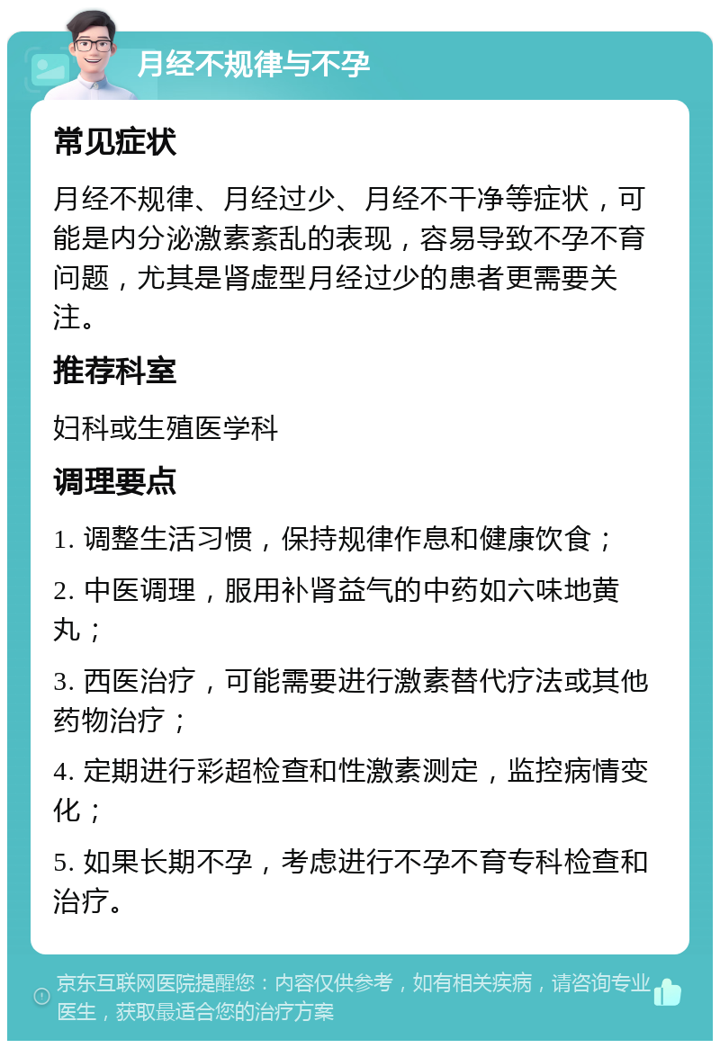 月经不规律与不孕 常见症状 月经不规律、月经过少、月经不干净等症状，可能是内分泌激素紊乱的表现，容易导致不孕不育问题，尤其是肾虚型月经过少的患者更需要关注。 推荐科室 妇科或生殖医学科 调理要点 1. 调整生活习惯，保持规律作息和健康饮食； 2. 中医调理，服用补肾益气的中药如六味地黄丸； 3. 西医治疗，可能需要进行激素替代疗法或其他药物治疗； 4. 定期进行彩超检查和性激素测定，监控病情变化； 5. 如果长期不孕，考虑进行不孕不育专科检查和治疗。