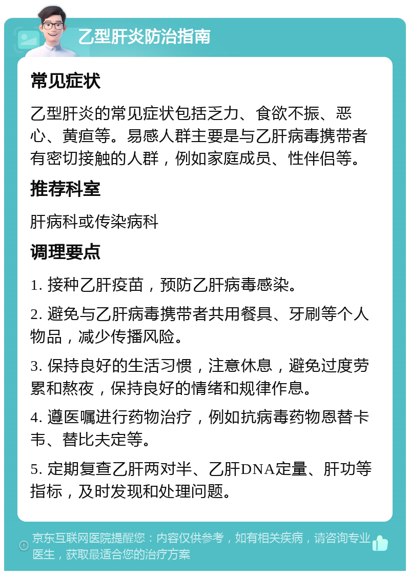 乙型肝炎防治指南 常见症状 乙型肝炎的常见症状包括乏力、食欲不振、恶心、黄疸等。易感人群主要是与乙肝病毒携带者有密切接触的人群，例如家庭成员、性伴侣等。 推荐科室 肝病科或传染病科 调理要点 1. 接种乙肝疫苗，预防乙肝病毒感染。 2. 避免与乙肝病毒携带者共用餐具、牙刷等个人物品，减少传播风险。 3. 保持良好的生活习惯，注意休息，避免过度劳累和熬夜，保持良好的情绪和规律作息。 4. 遵医嘱进行药物治疗，例如抗病毒药物恩替卡韦、替比夫定等。 5. 定期复查乙肝两对半、乙肝DNA定量、肝功等指标，及时发现和处理问题。