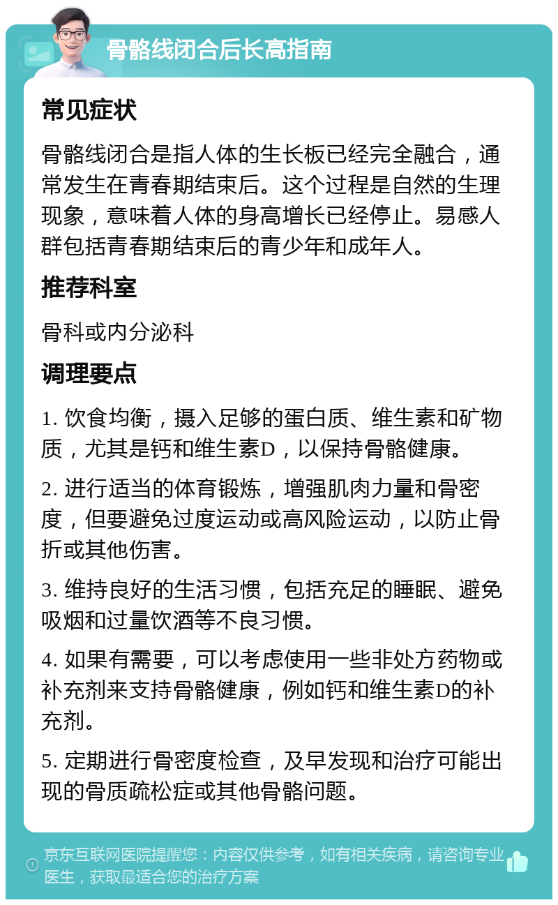 骨骼线闭合后长高指南 常见症状 骨骼线闭合是指人体的生长板已经完全融合，通常发生在青春期结束后。这个过程是自然的生理现象，意味着人体的身高增长已经停止。易感人群包括青春期结束后的青少年和成年人。 推荐科室 骨科或内分泌科 调理要点 1. 饮食均衡，摄入足够的蛋白质、维生素和矿物质，尤其是钙和维生素D，以保持骨骼健康。 2. 进行适当的体育锻炼，增强肌肉力量和骨密度，但要避免过度运动或高风险运动，以防止骨折或其他伤害。 3. 维持良好的生活习惯，包括充足的睡眠、避免吸烟和过量饮酒等不良习惯。 4. 如果有需要，可以考虑使用一些非处方药物或补充剂来支持骨骼健康，例如钙和维生素D的补充剂。 5. 定期进行骨密度检查，及早发现和治疗可能出现的骨质疏松症或其他骨骼问题。