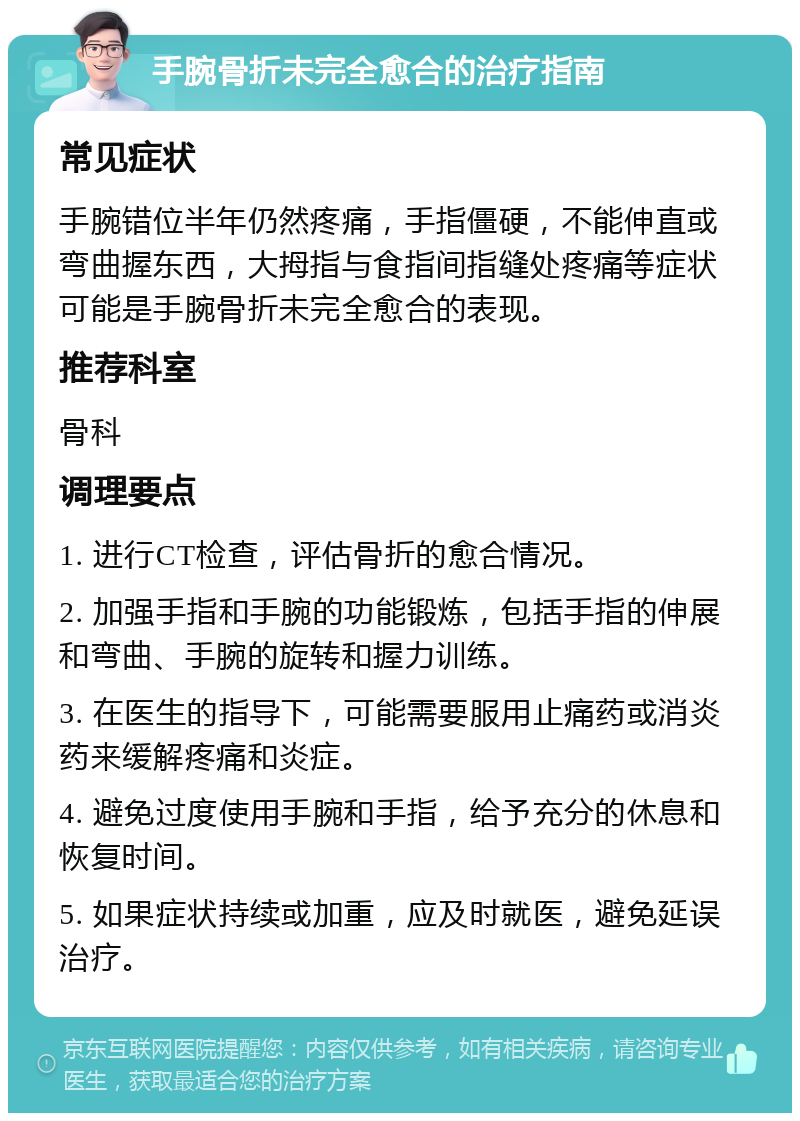 手腕骨折未完全愈合的治疗指南 常见症状 手腕错位半年仍然疼痛，手指僵硬，不能伸直或弯曲握东西，大拇指与食指间指缝处疼痛等症状可能是手腕骨折未完全愈合的表现。 推荐科室 骨科 调理要点 1. 进行CT检查，评估骨折的愈合情况。 2. 加强手指和手腕的功能锻炼，包括手指的伸展和弯曲、手腕的旋转和握力训练。 3. 在医生的指导下，可能需要服用止痛药或消炎药来缓解疼痛和炎症。 4. 避免过度使用手腕和手指，给予充分的休息和恢复时间。 5. 如果症状持续或加重，应及时就医，避免延误治疗。