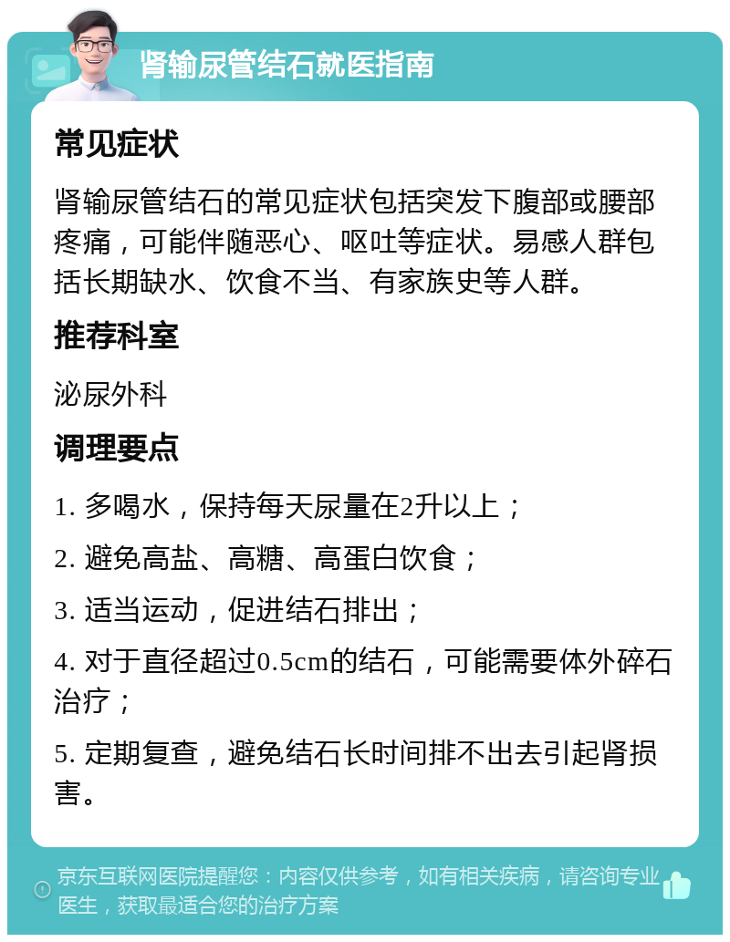 肾输尿管结石就医指南 常见症状 肾输尿管结石的常见症状包括突发下腹部或腰部疼痛，可能伴随恶心、呕吐等症状。易感人群包括长期缺水、饮食不当、有家族史等人群。 推荐科室 泌尿外科 调理要点 1. 多喝水，保持每天尿量在2升以上； 2. 避免高盐、高糖、高蛋白饮食； 3. 适当运动，促进结石排出； 4. 对于直径超过0.5cm的结石，可能需要体外碎石治疗； 5. 定期复查，避免结石长时间排不出去引起肾损害。