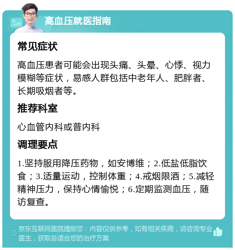 高血压就医指南 常见症状 高血压患者可能会出现头痛、头晕、心悸、视力模糊等症状，易感人群包括中老年人、肥胖者、长期吸烟者等。 推荐科室 心血管内科或普内科 调理要点 1.坚持服用降压药物，如安博维；2.低盐低脂饮食；3.适量运动，控制体重；4.戒烟限酒；5.减轻精神压力，保持心情愉悦；6.定期监测血压，随访复查。