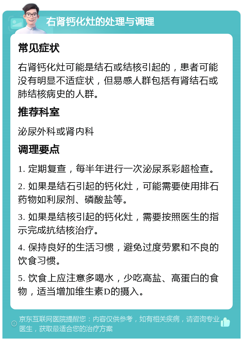 右肾钙化灶的处理与调理 常见症状 右肾钙化灶可能是结石或结核引起的，患者可能没有明显不适症状，但易感人群包括有肾结石或肺结核病史的人群。 推荐科室 泌尿外科或肾内科 调理要点 1. 定期复查，每半年进行一次泌尿系彩超检查。 2. 如果是结石引起的钙化灶，可能需要使用排石药物如利尿剂、磷酸盐等。 3. 如果是结核引起的钙化灶，需要按照医生的指示完成抗结核治疗。 4. 保持良好的生活习惯，避免过度劳累和不良的饮食习惯。 5. 饮食上应注意多喝水，少吃高盐、高蛋白的食物，适当增加维生素D的摄入。