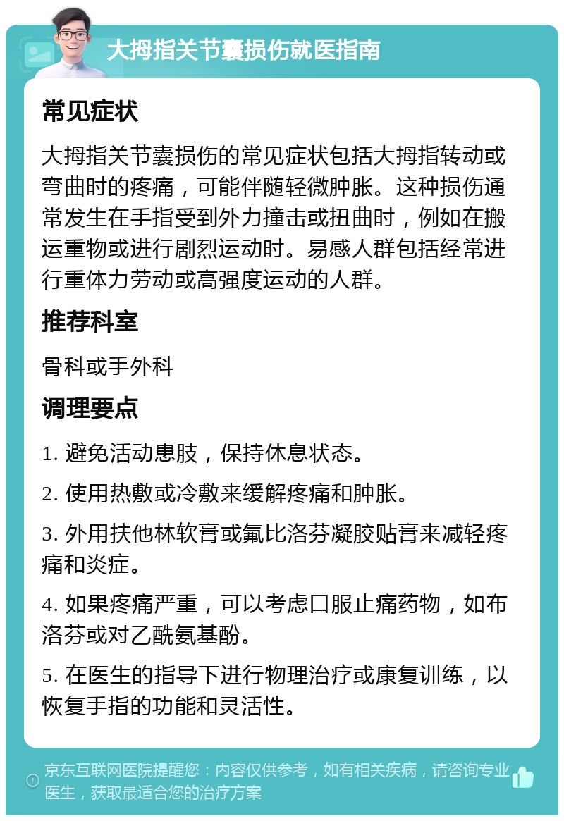 大拇指关节囊损伤就医指南 常见症状 大拇指关节囊损伤的常见症状包括大拇指转动或弯曲时的疼痛，可能伴随轻微肿胀。这种损伤通常发生在手指受到外力撞击或扭曲时，例如在搬运重物或进行剧烈运动时。易感人群包括经常进行重体力劳动或高强度运动的人群。 推荐科室 骨科或手外科 调理要点 1. 避免活动患肢，保持休息状态。 2. 使用热敷或冷敷来缓解疼痛和肿胀。 3. 外用扶他林软膏或氟比洛芬凝胶贴膏来减轻疼痛和炎症。 4. 如果疼痛严重，可以考虑口服止痛药物，如布洛芬或对乙酰氨基酚。 5. 在医生的指导下进行物理治疗或康复训练，以恢复手指的功能和灵活性。