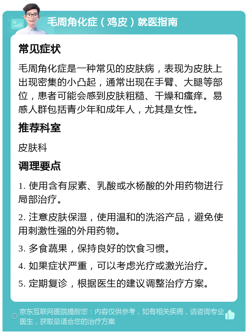 毛周角化症（鸡皮）就医指南 常见症状 毛周角化症是一种常见的皮肤病，表现为皮肤上出现密集的小凸起，通常出现在手臂、大腿等部位，患者可能会感到皮肤粗糙、干燥和瘙痒。易感人群包括青少年和成年人，尤其是女性。 推荐科室 皮肤科 调理要点 1. 使用含有尿素、乳酸或水杨酸的外用药物进行局部治疗。 2. 注意皮肤保湿，使用温和的洗浴产品，避免使用刺激性强的外用药物。 3. 多食蔬果，保持良好的饮食习惯。 4. 如果症状严重，可以考虑光疗或激光治疗。 5. 定期复诊，根据医生的建议调整治疗方案。