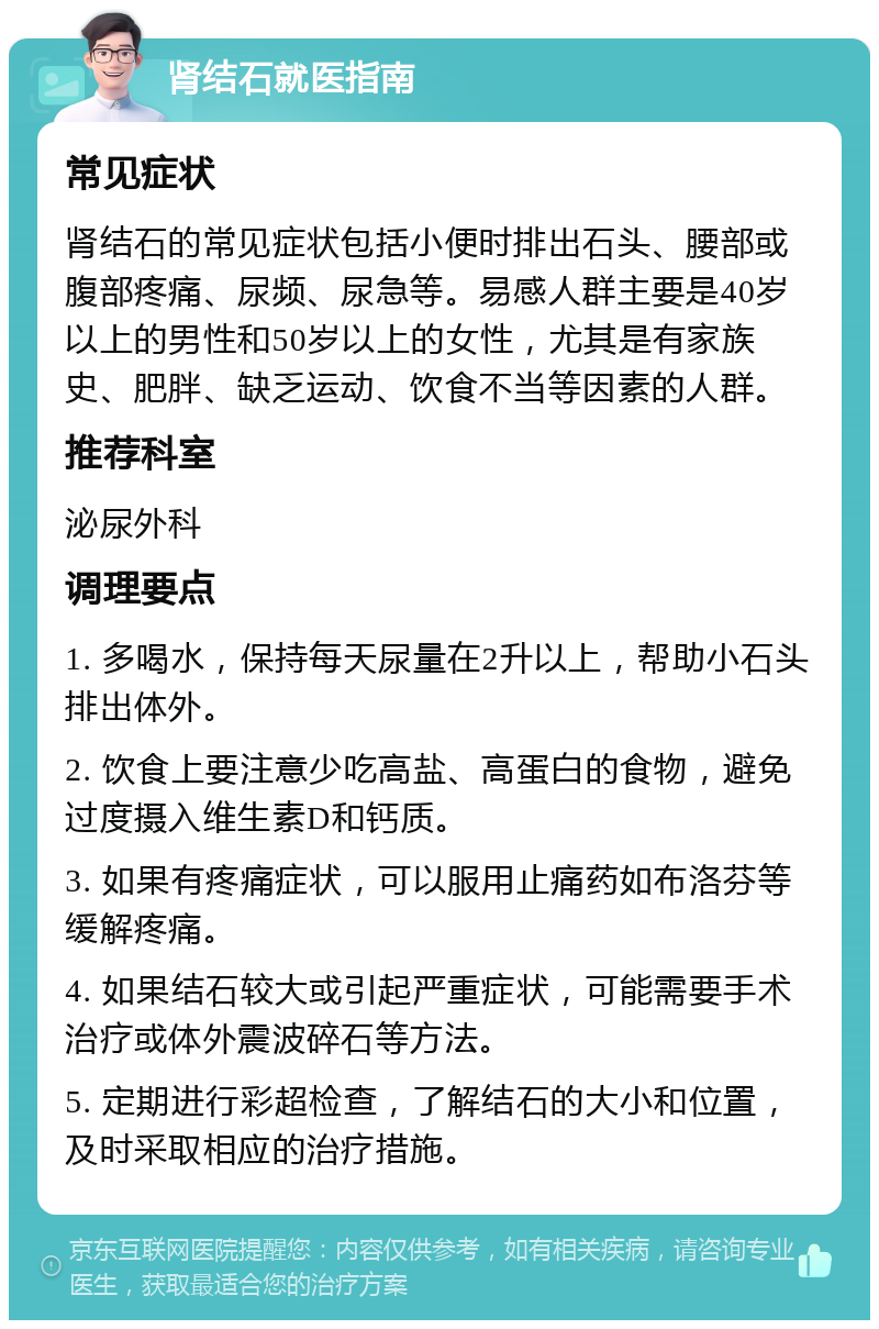 肾结石就医指南 常见症状 肾结石的常见症状包括小便时排出石头、腰部或腹部疼痛、尿频、尿急等。易感人群主要是40岁以上的男性和50岁以上的女性，尤其是有家族史、肥胖、缺乏运动、饮食不当等因素的人群。 推荐科室 泌尿外科 调理要点 1. 多喝水，保持每天尿量在2升以上，帮助小石头排出体外。 2. 饮食上要注意少吃高盐、高蛋白的食物，避免过度摄入维生素D和钙质。 3. 如果有疼痛症状，可以服用止痛药如布洛芬等缓解疼痛。 4. 如果结石较大或引起严重症状，可能需要手术治疗或体外震波碎石等方法。 5. 定期进行彩超检查，了解结石的大小和位置，及时采取相应的治疗措施。