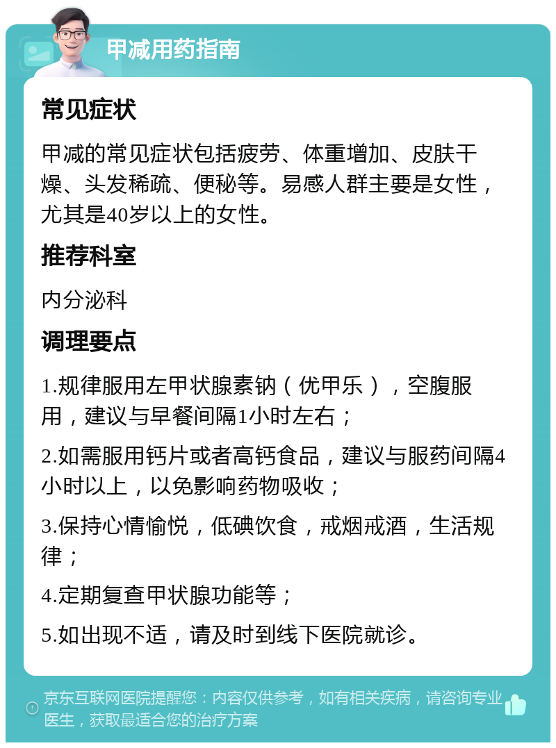 甲减用药指南 常见症状 甲减的常见症状包括疲劳、体重增加、皮肤干燥、头发稀疏、便秘等。易感人群主要是女性，尤其是40岁以上的女性。 推荐科室 内分泌科 调理要点 1.规律服用左甲状腺素钠（优甲乐），空腹服用，建议与早餐间隔1小时左右； 2.如需服用钙片或者高钙食品，建议与服药间隔4小时以上，以免影响药物吸收； 3.保持心情愉悦，低碘饮食，戒烟戒酒，生活规律； 4.定期复查甲状腺功能等； 5.如出现不适，请及时到线下医院就诊。