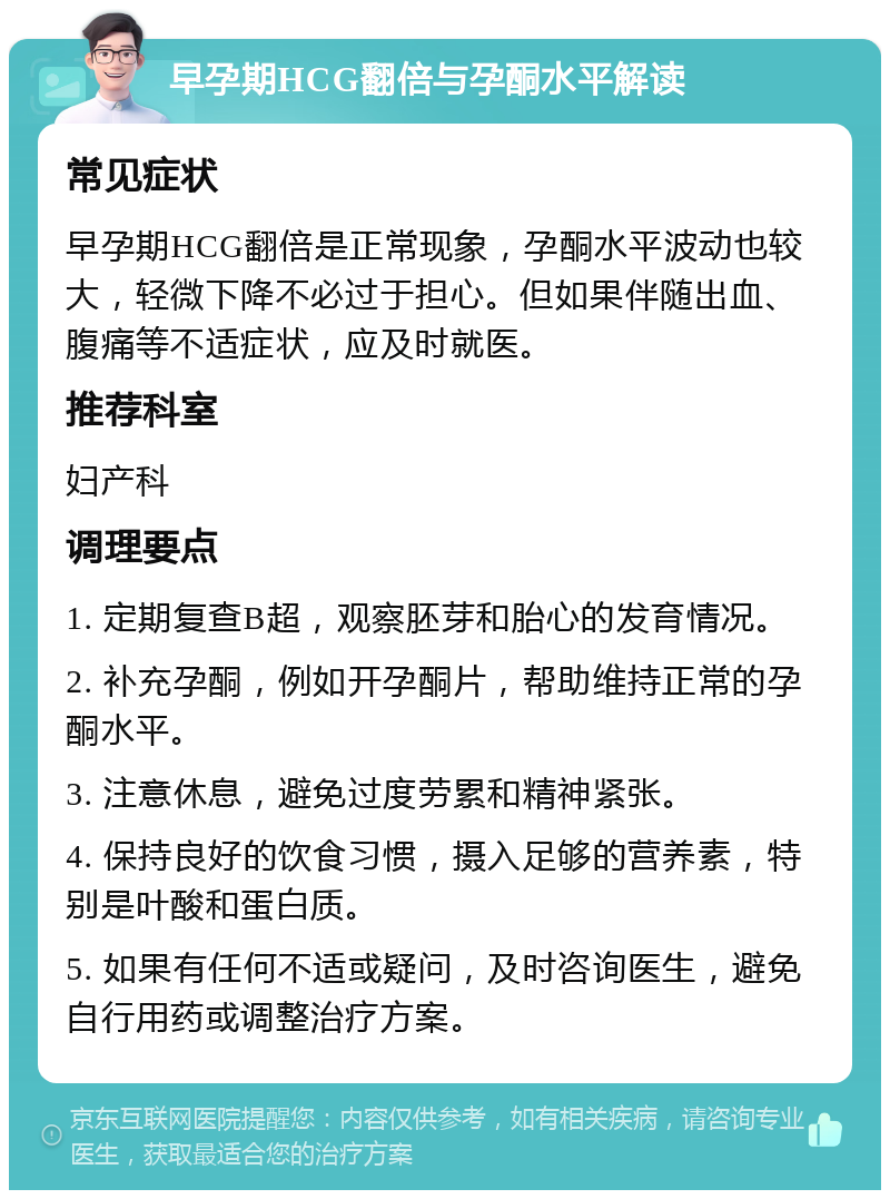 早孕期HCG翻倍与孕酮水平解读 常见症状 早孕期HCG翻倍是正常现象，孕酮水平波动也较大，轻微下降不必过于担心。但如果伴随出血、腹痛等不适症状，应及时就医。 推荐科室 妇产科 调理要点 1. 定期复查B超，观察胚芽和胎心的发育情况。 2. 补充孕酮，例如开孕酮片，帮助维持正常的孕酮水平。 3. 注意休息，避免过度劳累和精神紧张。 4. 保持良好的饮食习惯，摄入足够的营养素，特别是叶酸和蛋白质。 5. 如果有任何不适或疑问，及时咨询医生，避免自行用药或调整治疗方案。