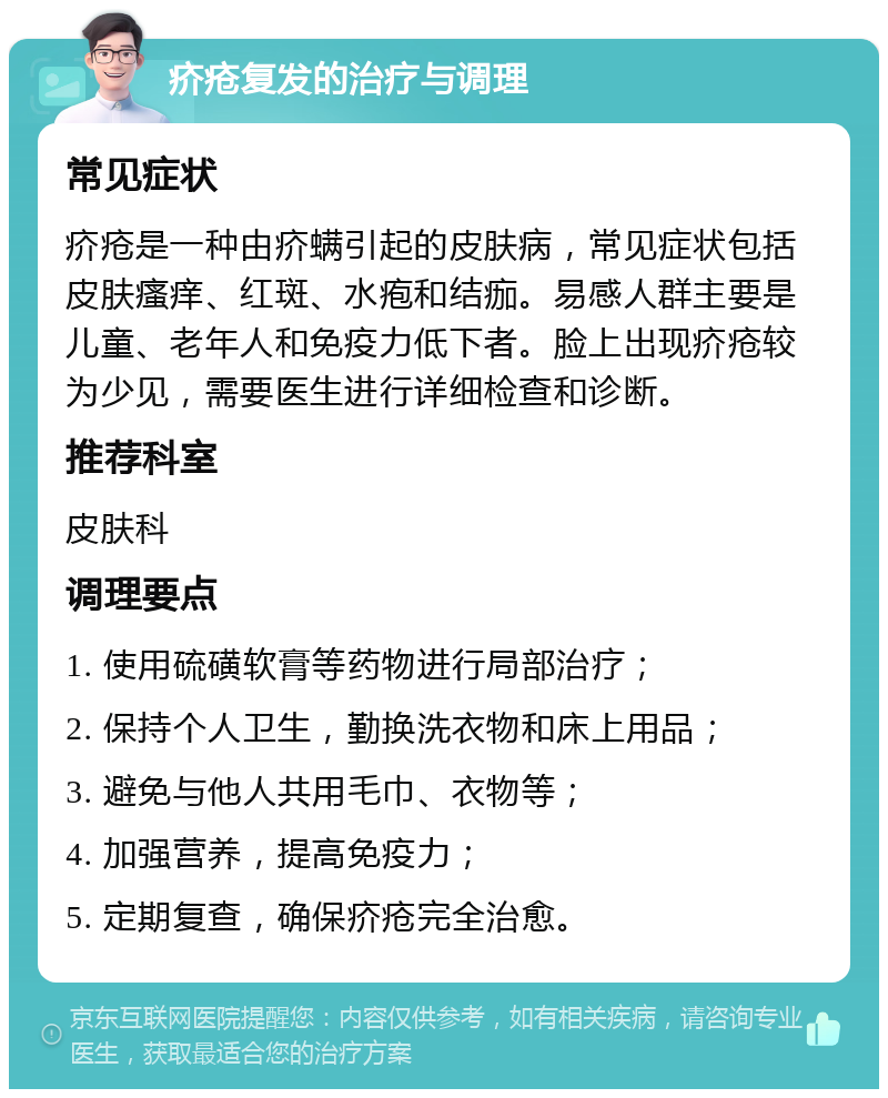 疥疮复发的治疗与调理 常见症状 疥疮是一种由疥螨引起的皮肤病，常见症状包括皮肤瘙痒、红斑、水疱和结痂。易感人群主要是儿童、老年人和免疫力低下者。脸上出现疥疮较为少见，需要医生进行详细检查和诊断。 推荐科室 皮肤科 调理要点 1. 使用硫磺软膏等药物进行局部治疗； 2. 保持个人卫生，勤换洗衣物和床上用品； 3. 避免与他人共用毛巾、衣物等； 4. 加强营养，提高免疫力； 5. 定期复查，确保疥疮完全治愈。