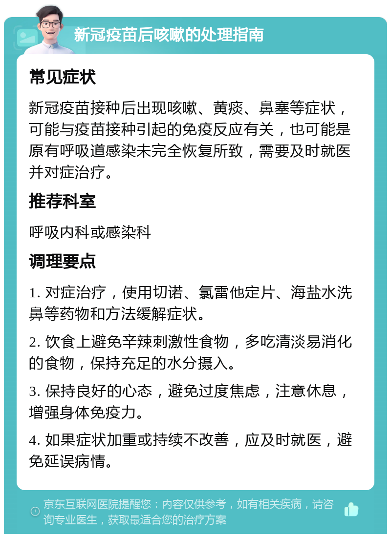 新冠疫苗后咳嗽的处理指南 常见症状 新冠疫苗接种后出现咳嗽、黄痰、鼻塞等症状，可能与疫苗接种引起的免疫反应有关，也可能是原有呼吸道感染未完全恢复所致，需要及时就医并对症治疗。 推荐科室 呼吸内科或感染科 调理要点 1. 对症治疗，使用切诺、氯雷他定片、海盐水洗鼻等药物和方法缓解症状。 2. 饮食上避免辛辣刺激性食物，多吃清淡易消化的食物，保持充足的水分摄入。 3. 保持良好的心态，避免过度焦虑，注意休息，增强身体免疫力。 4. 如果症状加重或持续不改善，应及时就医，避免延误病情。