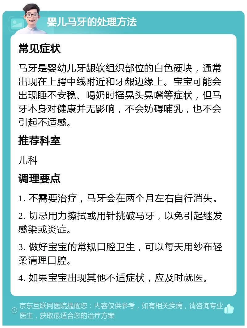 婴儿马牙的处理方法 常见症状 马牙是婴幼儿牙龈软组织部位的白色硬块，通常出现在上腭中线附近和牙龈边缘上。宝宝可能会出现睡不安稳、喝奶时摇晃头晃嘴等症状，但马牙本身对健康并无影响，不会妨碍哺乳，也不会引起不适感。 推荐科室 儿科 调理要点 1. 不需要治疗，马牙会在两个月左右自行消失。 2. 切忌用力擦拭或用针挑破马牙，以免引起继发感染或炎症。 3. 做好宝宝的常规口腔卫生，可以每天用纱布轻柔清理口腔。 4. 如果宝宝出现其他不适症状，应及时就医。